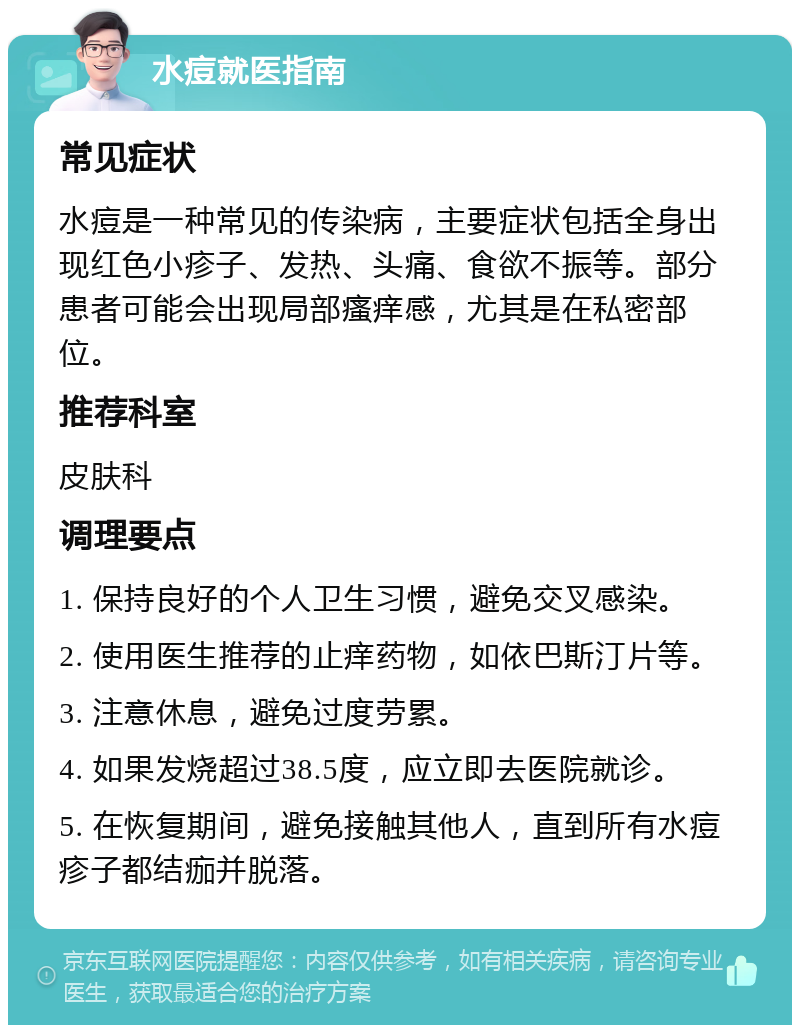 水痘就医指南 常见症状 水痘是一种常见的传染病，主要症状包括全身出现红色小疹子、发热、头痛、食欲不振等。部分患者可能会出现局部瘙痒感，尤其是在私密部位。 推荐科室 皮肤科 调理要点 1. 保持良好的个人卫生习惯，避免交叉感染。 2. 使用医生推荐的止痒药物，如依巴斯汀片等。 3. 注意休息，避免过度劳累。 4. 如果发烧超过38.5度，应立即去医院就诊。 5. 在恢复期间，避免接触其他人，直到所有水痘疹子都结痂并脱落。