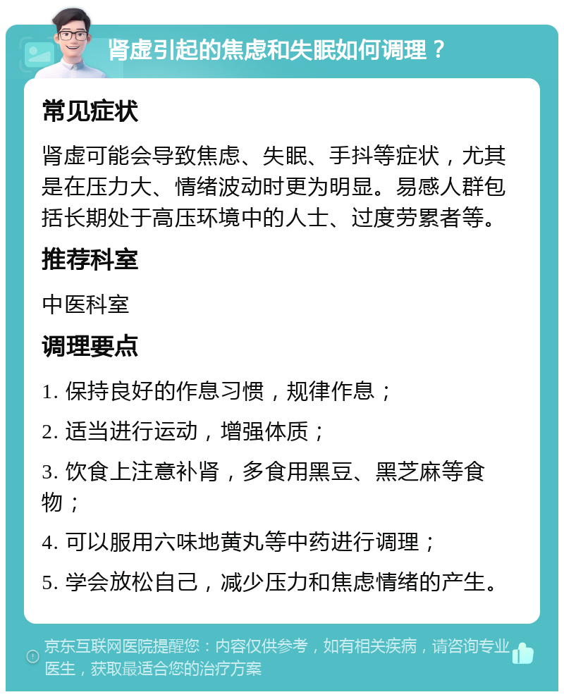 肾虚引起的焦虑和失眠如何调理？ 常见症状 肾虚可能会导致焦虑、失眠、手抖等症状，尤其是在压力大、情绪波动时更为明显。易感人群包括长期处于高压环境中的人士、过度劳累者等。 推荐科室 中医科室 调理要点 1. 保持良好的作息习惯，规律作息； 2. 适当进行运动，增强体质； 3. 饮食上注意补肾，多食用黑豆、黑芝麻等食物； 4. 可以服用六味地黄丸等中药进行调理； 5. 学会放松自己，减少压力和焦虑情绪的产生。