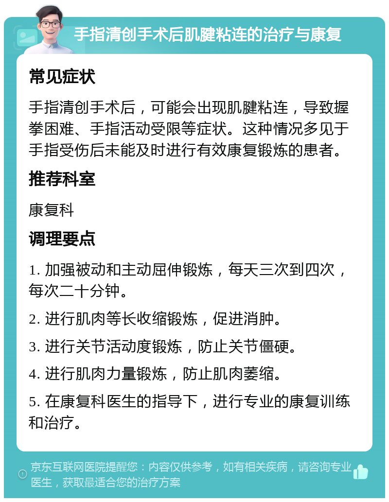 手指清创手术后肌腱粘连的治疗与康复 常见症状 手指清创手术后，可能会出现肌腱粘连，导致握拳困难、手指活动受限等症状。这种情况多见于手指受伤后未能及时进行有效康复锻炼的患者。 推荐科室 康复科 调理要点 1. 加强被动和主动屈伸锻炼，每天三次到四次，每次二十分钟。 2. 进行肌肉等长收缩锻炼，促进消肿。 3. 进行关节活动度锻炼，防止关节僵硬。 4. 进行肌肉力量锻炼，防止肌肉萎缩。 5. 在康复科医生的指导下，进行专业的康复训练和治疗。