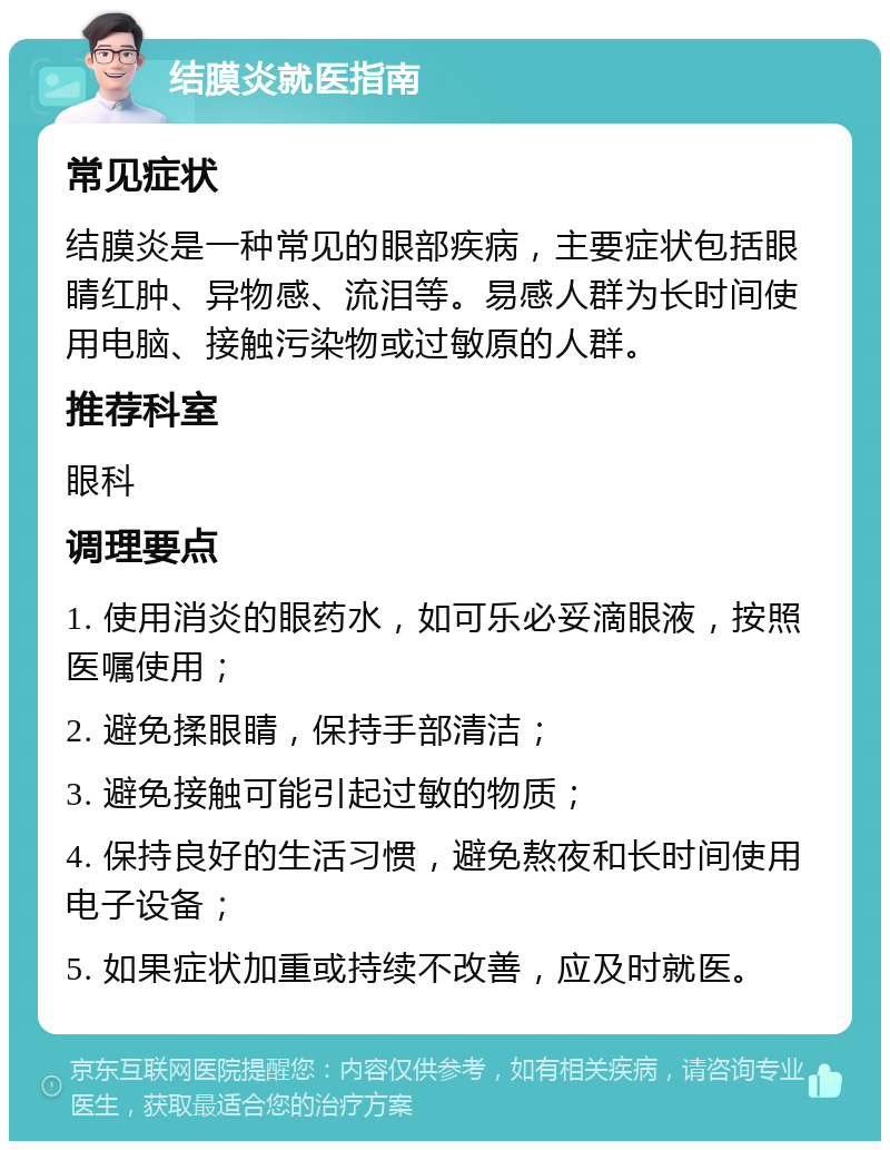 结膜炎就医指南 常见症状 结膜炎是一种常见的眼部疾病，主要症状包括眼睛红肿、异物感、流泪等。易感人群为长时间使用电脑、接触污染物或过敏原的人群。 推荐科室 眼科 调理要点 1. 使用消炎的眼药水，如可乐必妥滴眼液，按照医嘱使用； 2. 避免揉眼睛，保持手部清洁； 3. 避免接触可能引起过敏的物质； 4. 保持良好的生活习惯，避免熬夜和长时间使用电子设备； 5. 如果症状加重或持续不改善，应及时就医。