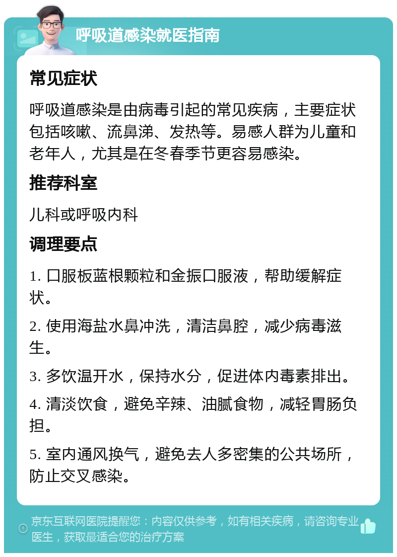 呼吸道感染就医指南 常见症状 呼吸道感染是由病毒引起的常见疾病，主要症状包括咳嗽、流鼻涕、发热等。易感人群为儿童和老年人，尤其是在冬春季节更容易感染。 推荐科室 儿科或呼吸内科 调理要点 1. 口服板蓝根颗粒和金振口服液，帮助缓解症状。 2. 使用海盐水鼻冲洗，清洁鼻腔，减少病毒滋生。 3. 多饮温开水，保持水分，促进体内毒素排出。 4. 清淡饮食，避免辛辣、油腻食物，减轻胃肠负担。 5. 室内通风换气，避免去人多密集的公共场所，防止交叉感染。