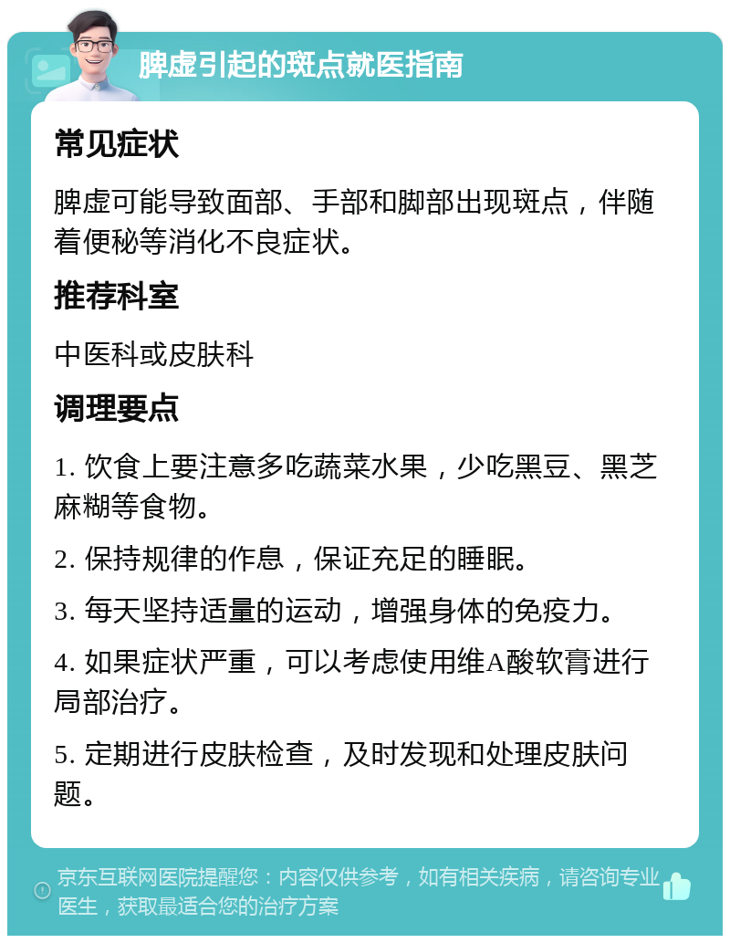 脾虚引起的斑点就医指南 常见症状 脾虚可能导致面部、手部和脚部出现斑点，伴随着便秘等消化不良症状。 推荐科室 中医科或皮肤科 调理要点 1. 饮食上要注意多吃蔬菜水果，少吃黑豆、黑芝麻糊等食物。 2. 保持规律的作息，保证充足的睡眠。 3. 每天坚持适量的运动，增强身体的免疫力。 4. 如果症状严重，可以考虑使用维A酸软膏进行局部治疗。 5. 定期进行皮肤检查，及时发现和处理皮肤问题。