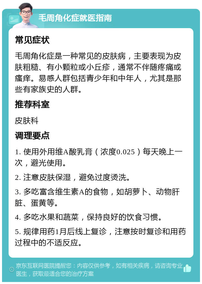 毛周角化症就医指南 常见症状 毛周角化症是一种常见的皮肤病，主要表现为皮肤粗糙、有小颗粒或小丘疹，通常不伴随疼痛或瘙痒。易感人群包括青少年和中年人，尤其是那些有家族史的人群。 推荐科室 皮肤科 调理要点 1. 使用外用维A酸乳膏（浓度0.025）每天晚上一次，避光使用。 2. 注意皮肤保湿，避免过度烫洗。 3. 多吃富含维生素A的食物，如胡萝卜、动物肝脏、蛋黄等。 4. 多吃水果和蔬菜，保持良好的饮食习惯。 5. 规律用药1月后线上复诊，注意按时复诊和用药过程中的不适反应。