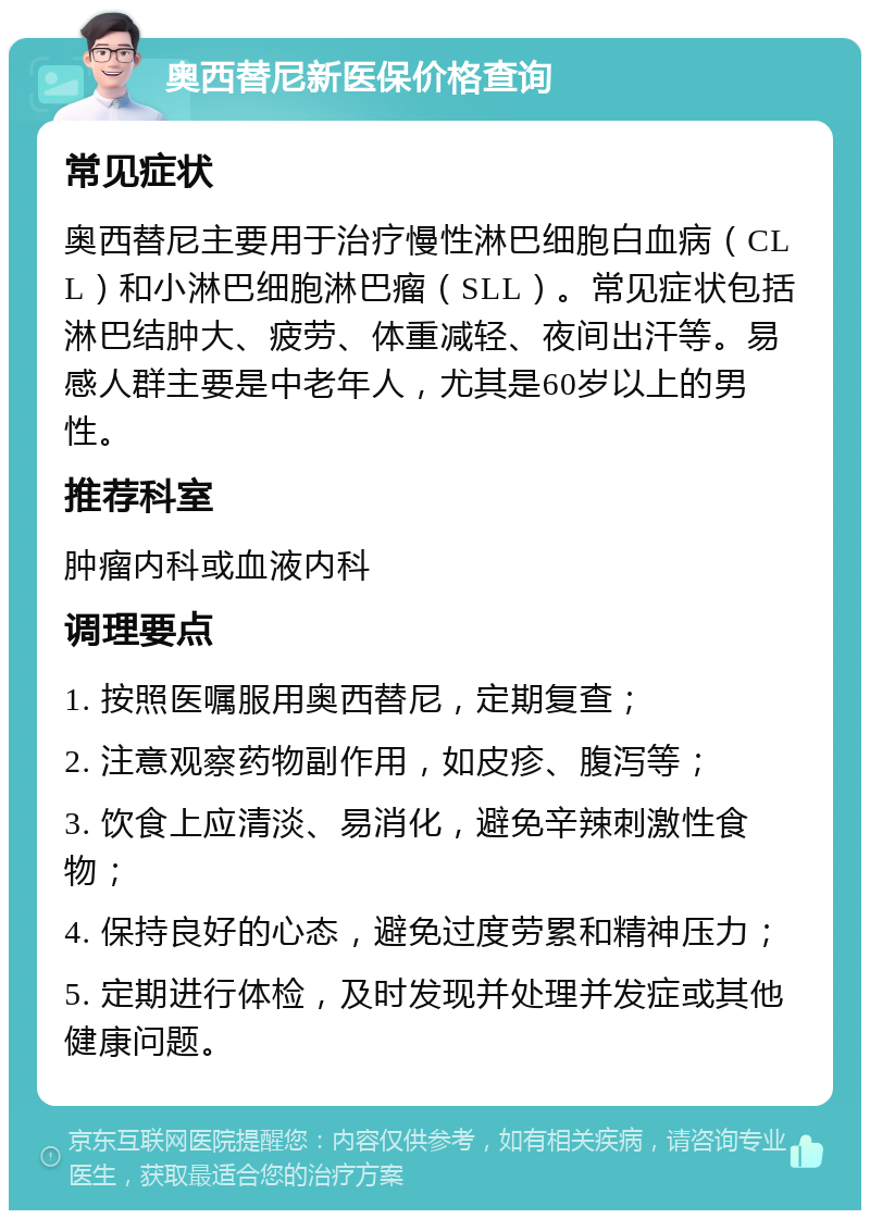 奥西替尼新医保价格查询 常见症状 奥西替尼主要用于治疗慢性淋巴细胞白血病（CLL）和小淋巴细胞淋巴瘤（SLL）。常见症状包括淋巴结肿大、疲劳、体重减轻、夜间出汗等。易感人群主要是中老年人，尤其是60岁以上的男性。 推荐科室 肿瘤内科或血液内科 调理要点 1. 按照医嘱服用奥西替尼，定期复查； 2. 注意观察药物副作用，如皮疹、腹泻等； 3. 饮食上应清淡、易消化，避免辛辣刺激性食物； 4. 保持良好的心态，避免过度劳累和精神压力； 5. 定期进行体检，及时发现并处理并发症或其他健康问题。