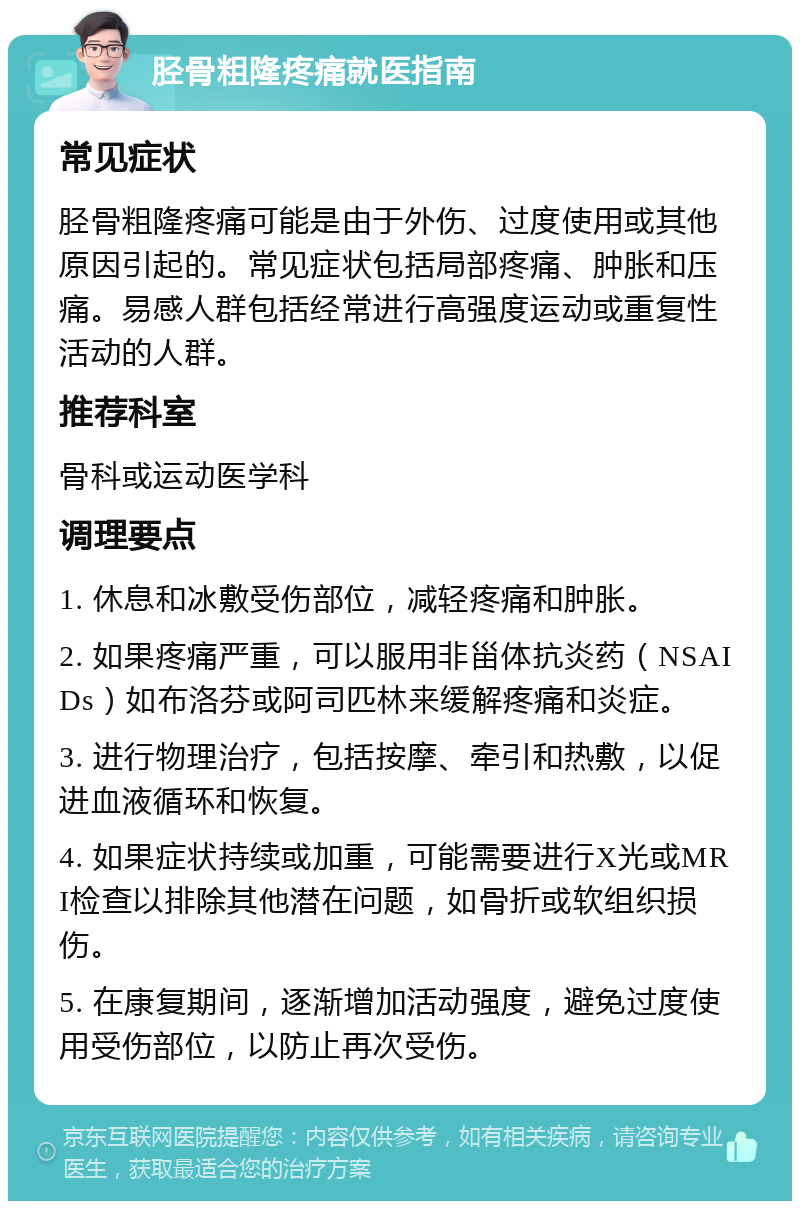 胫骨粗隆疼痛就医指南 常见症状 胫骨粗隆疼痛可能是由于外伤、过度使用或其他原因引起的。常见症状包括局部疼痛、肿胀和压痛。易感人群包括经常进行高强度运动或重复性活动的人群。 推荐科室 骨科或运动医学科 调理要点 1. 休息和冰敷受伤部位，减轻疼痛和肿胀。 2. 如果疼痛严重，可以服用非甾体抗炎药（NSAIDs）如布洛芬或阿司匹林来缓解疼痛和炎症。 3. 进行物理治疗，包括按摩、牵引和热敷，以促进血液循环和恢复。 4. 如果症状持续或加重，可能需要进行X光或MRI检查以排除其他潜在问题，如骨折或软组织损伤。 5. 在康复期间，逐渐增加活动强度，避免过度使用受伤部位，以防止再次受伤。