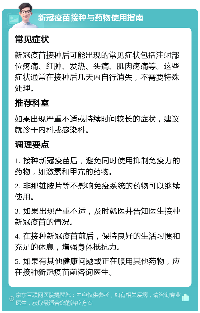 新冠疫苗接种与药物使用指南 常见症状 新冠疫苗接种后可能出现的常见症状包括注射部位疼痛、红肿、发热、头痛、肌肉疼痛等。这些症状通常在接种后几天内自行消失，不需要特殊处理。 推荐科室 如果出现严重不适或持续时间较长的症状，建议就诊于内科或感染科。 调理要点 1. 接种新冠疫苗后，避免同时使用抑制免疫力的药物，如激素和甲亢的药物。 2. 非那雄胺片等不影响免疫系统的药物可以继续使用。 3. 如果出现严重不适，及时就医并告知医生接种新冠疫苗的情况。 4. 在接种新冠疫苗前后，保持良好的生活习惯和充足的休息，增强身体抵抗力。 5. 如果有其他健康问题或正在服用其他药物，应在接种新冠疫苗前咨询医生。