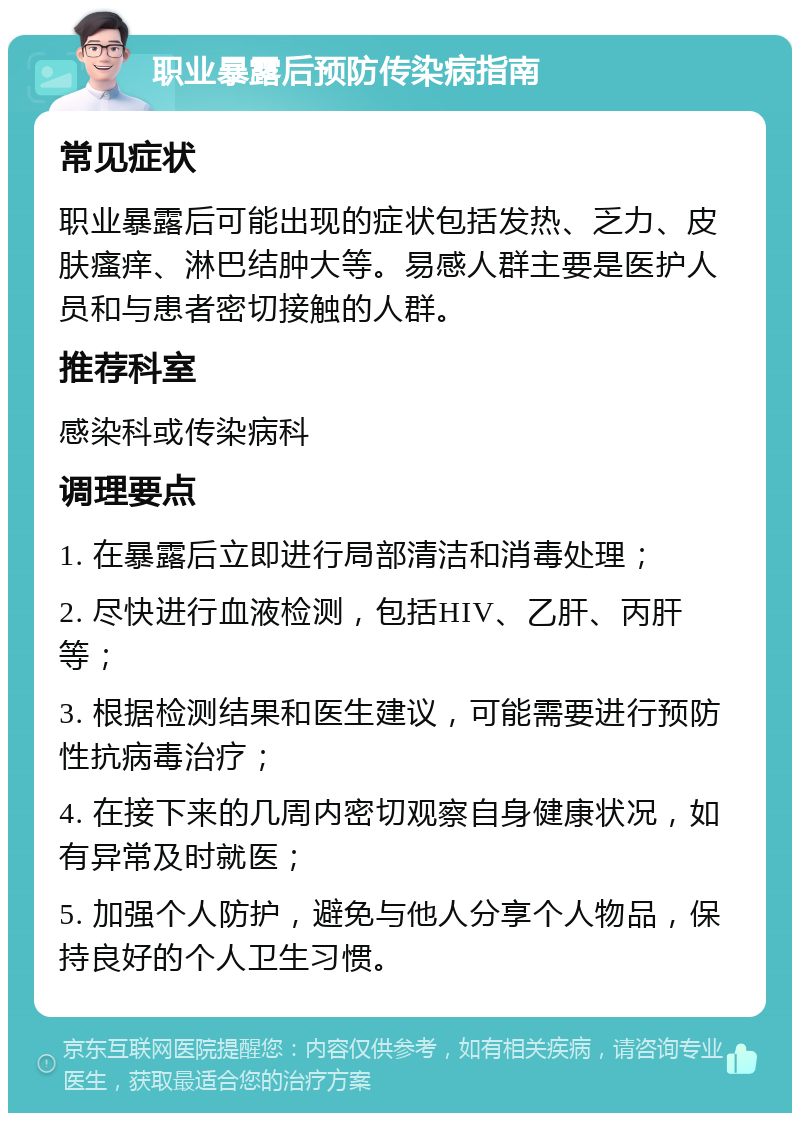 职业暴露后预防传染病指南 常见症状 职业暴露后可能出现的症状包括发热、乏力、皮肤瘙痒、淋巴结肿大等。易感人群主要是医护人员和与患者密切接触的人群。 推荐科室 感染科或传染病科 调理要点 1. 在暴露后立即进行局部清洁和消毒处理； 2. 尽快进行血液检测，包括HIV、乙肝、丙肝等； 3. 根据检测结果和医生建议，可能需要进行预防性抗病毒治疗； 4. 在接下来的几周内密切观察自身健康状况，如有异常及时就医； 5. 加强个人防护，避免与他人分享个人物品，保持良好的个人卫生习惯。