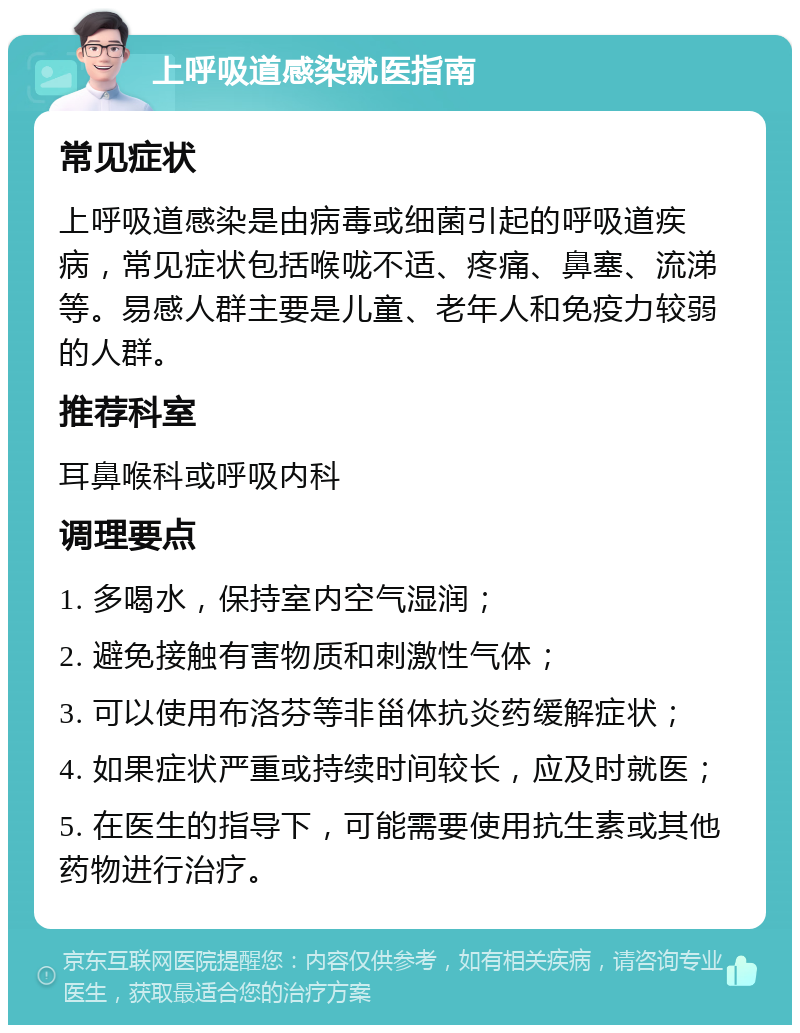 上呼吸道感染就医指南 常见症状 上呼吸道感染是由病毒或细菌引起的呼吸道疾病，常见症状包括喉咙不适、疼痛、鼻塞、流涕等。易感人群主要是儿童、老年人和免疫力较弱的人群。 推荐科室 耳鼻喉科或呼吸内科 调理要点 1. 多喝水，保持室内空气湿润； 2. 避免接触有害物质和刺激性气体； 3. 可以使用布洛芬等非甾体抗炎药缓解症状； 4. 如果症状严重或持续时间较长，应及时就医； 5. 在医生的指导下，可能需要使用抗生素或其他药物进行治疗。