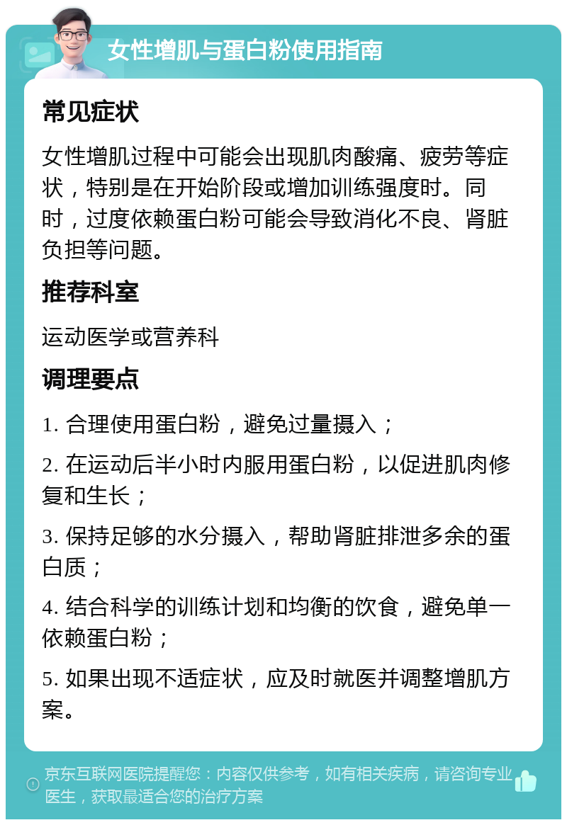 女性增肌与蛋白粉使用指南 常见症状 女性增肌过程中可能会出现肌肉酸痛、疲劳等症状，特别是在开始阶段或增加训练强度时。同时，过度依赖蛋白粉可能会导致消化不良、肾脏负担等问题。 推荐科室 运动医学或营养科 调理要点 1. 合理使用蛋白粉，避免过量摄入； 2. 在运动后半小时内服用蛋白粉，以促进肌肉修复和生长； 3. 保持足够的水分摄入，帮助肾脏排泄多余的蛋白质； 4. 结合科学的训练计划和均衡的饮食，避免单一依赖蛋白粉； 5. 如果出现不适症状，应及时就医并调整增肌方案。