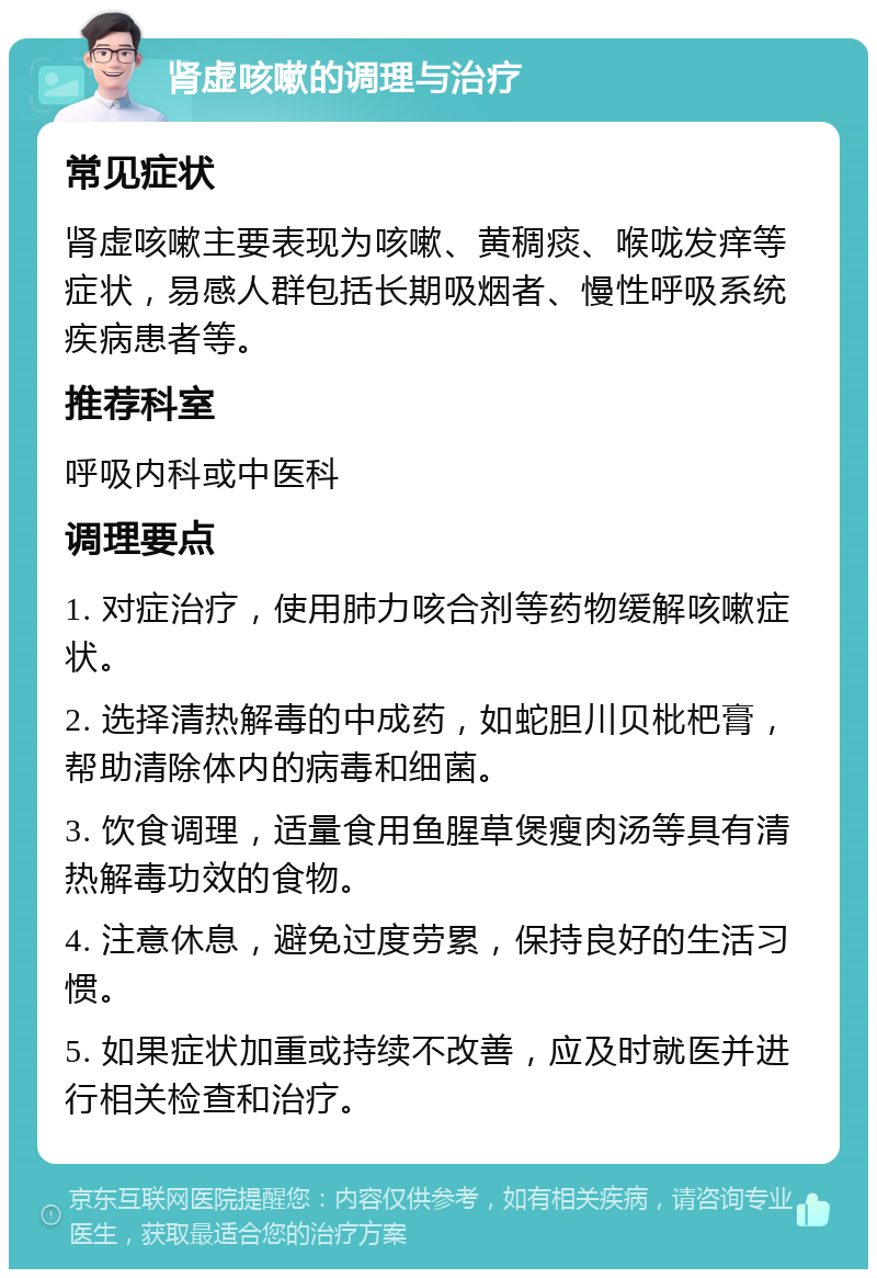 肾虚咳嗽的调理与治疗 常见症状 肾虚咳嗽主要表现为咳嗽、黄稠痰、喉咙发痒等症状，易感人群包括长期吸烟者、慢性呼吸系统疾病患者等。 推荐科室 呼吸内科或中医科 调理要点 1. 对症治疗，使用肺力咳合剂等药物缓解咳嗽症状。 2. 选择清热解毒的中成药，如蛇胆川贝枇杷膏，帮助清除体内的病毒和细菌。 3. 饮食调理，适量食用鱼腥草煲瘦肉汤等具有清热解毒功效的食物。 4. 注意休息，避免过度劳累，保持良好的生活习惯。 5. 如果症状加重或持续不改善，应及时就医并进行相关检查和治疗。