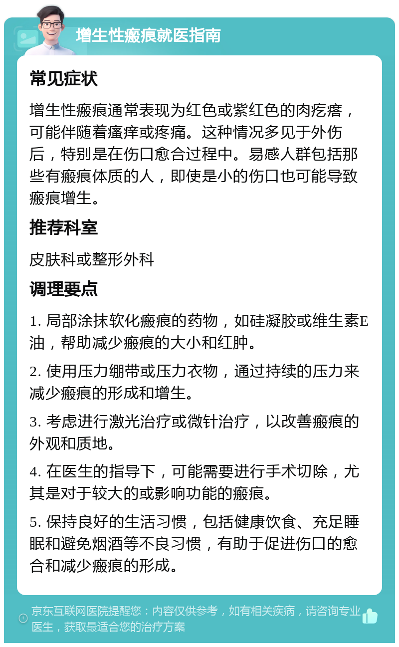 增生性瘢痕就医指南 常见症状 增生性瘢痕通常表现为红色或紫红色的肉疙瘩，可能伴随着瘙痒或疼痛。这种情况多见于外伤后，特别是在伤口愈合过程中。易感人群包括那些有瘢痕体质的人，即使是小的伤口也可能导致瘢痕增生。 推荐科室 皮肤科或整形外科 调理要点 1. 局部涂抹软化瘢痕的药物，如硅凝胶或维生素E油，帮助减少瘢痕的大小和红肿。 2. 使用压力绷带或压力衣物，通过持续的压力来减少瘢痕的形成和增生。 3. 考虑进行激光治疗或微针治疗，以改善瘢痕的外观和质地。 4. 在医生的指导下，可能需要进行手术切除，尤其是对于较大的或影响功能的瘢痕。 5. 保持良好的生活习惯，包括健康饮食、充足睡眠和避免烟酒等不良习惯，有助于促进伤口的愈合和减少瘢痕的形成。