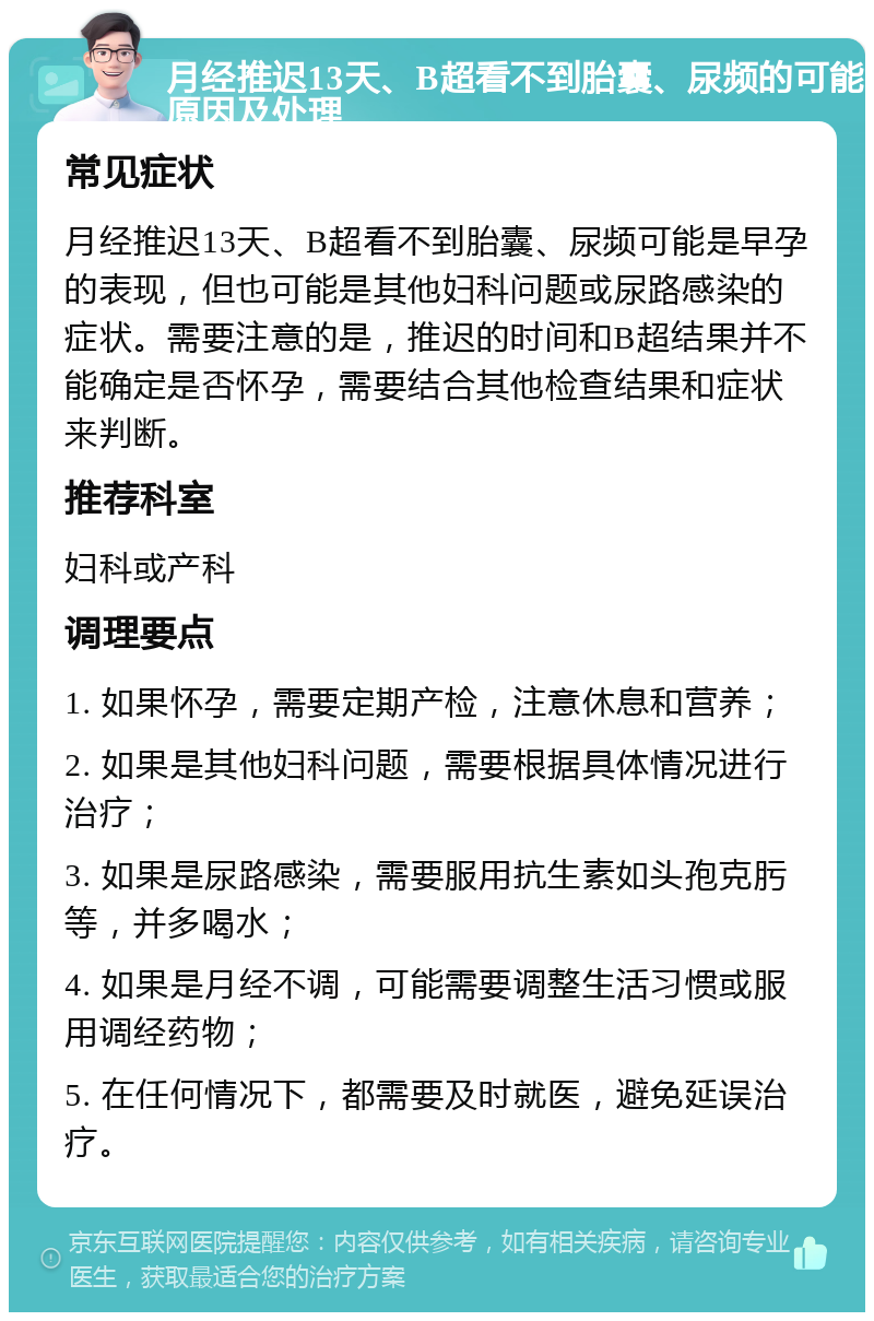 月经推迟13天、B超看不到胎囊、尿频的可能原因及处理 常见症状 月经推迟13天、B超看不到胎囊、尿频可能是早孕的表现，但也可能是其他妇科问题或尿路感染的症状。需要注意的是，推迟的时间和B超结果并不能确定是否怀孕，需要结合其他检查结果和症状来判断。 推荐科室 妇科或产科 调理要点 1. 如果怀孕，需要定期产检，注意休息和营养； 2. 如果是其他妇科问题，需要根据具体情况进行治疗； 3. 如果是尿路感染，需要服用抗生素如头孢克肟等，并多喝水； 4. 如果是月经不调，可能需要调整生活习惯或服用调经药物； 5. 在任何情况下，都需要及时就医，避免延误治疗。