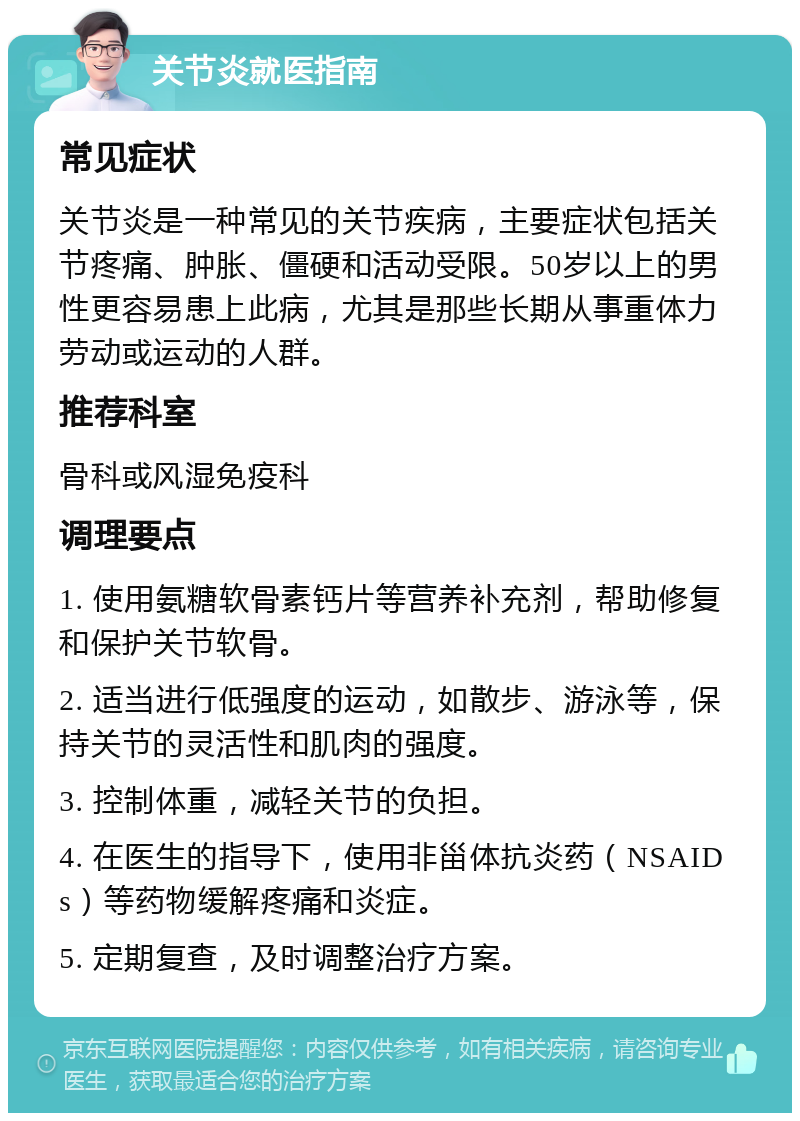 关节炎就医指南 常见症状 关节炎是一种常见的关节疾病，主要症状包括关节疼痛、肿胀、僵硬和活动受限。50岁以上的男性更容易患上此病，尤其是那些长期从事重体力劳动或运动的人群。 推荐科室 骨科或风湿免疫科 调理要点 1. 使用氨糖软骨素钙片等营养补充剂，帮助修复和保护关节软骨。 2. 适当进行低强度的运动，如散步、游泳等，保持关节的灵活性和肌肉的强度。 3. 控制体重，减轻关节的负担。 4. 在医生的指导下，使用非甾体抗炎药（NSAIDs）等药物缓解疼痛和炎症。 5. 定期复查，及时调整治疗方案。