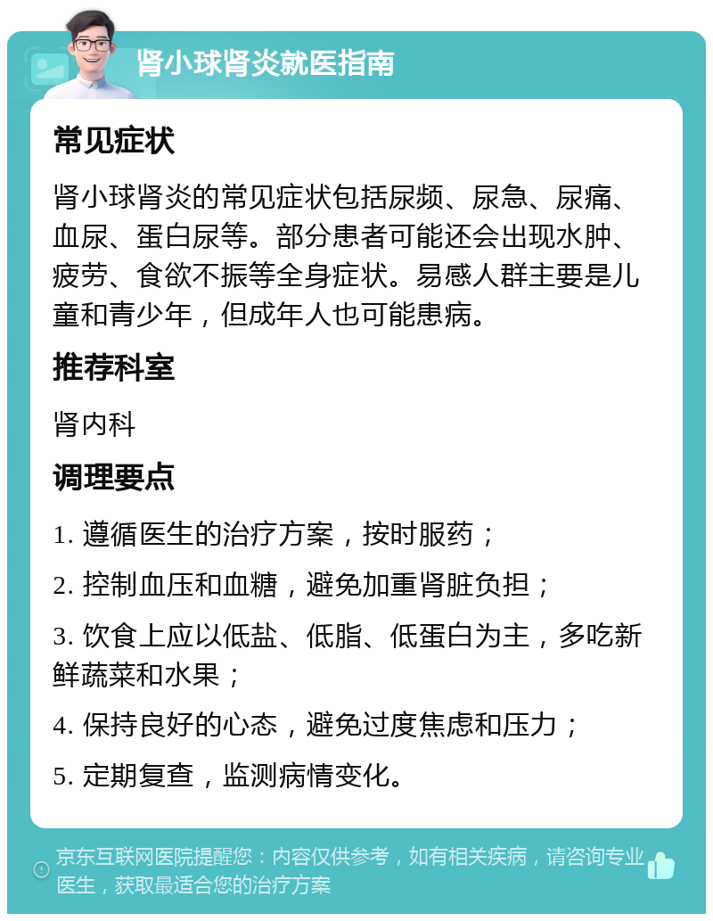 肾小球肾炎就医指南 常见症状 肾小球肾炎的常见症状包括尿频、尿急、尿痛、血尿、蛋白尿等。部分患者可能还会出现水肿、疲劳、食欲不振等全身症状。易感人群主要是儿童和青少年，但成年人也可能患病。 推荐科室 肾内科 调理要点 1. 遵循医生的治疗方案，按时服药； 2. 控制血压和血糖，避免加重肾脏负担； 3. 饮食上应以低盐、低脂、低蛋白为主，多吃新鲜蔬菜和水果； 4. 保持良好的心态，避免过度焦虑和压力； 5. 定期复查，监测病情变化。