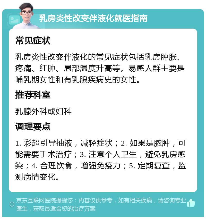 乳房炎性改变伴液化就医指南 常见症状 乳房炎性改变伴液化的常见症状包括乳房肿胀、疼痛、红肿、局部温度升高等。易感人群主要是哺乳期女性和有乳腺疾病史的女性。 推荐科室 乳腺外科或妇科 调理要点 1. 彩超引导抽液，减轻症状；2. 如果是脓肿，可能需要手术治疗；3. 注意个人卫生，避免乳房感染；4. 合理饮食，增强免疫力；5. 定期复查，监测病情变化。