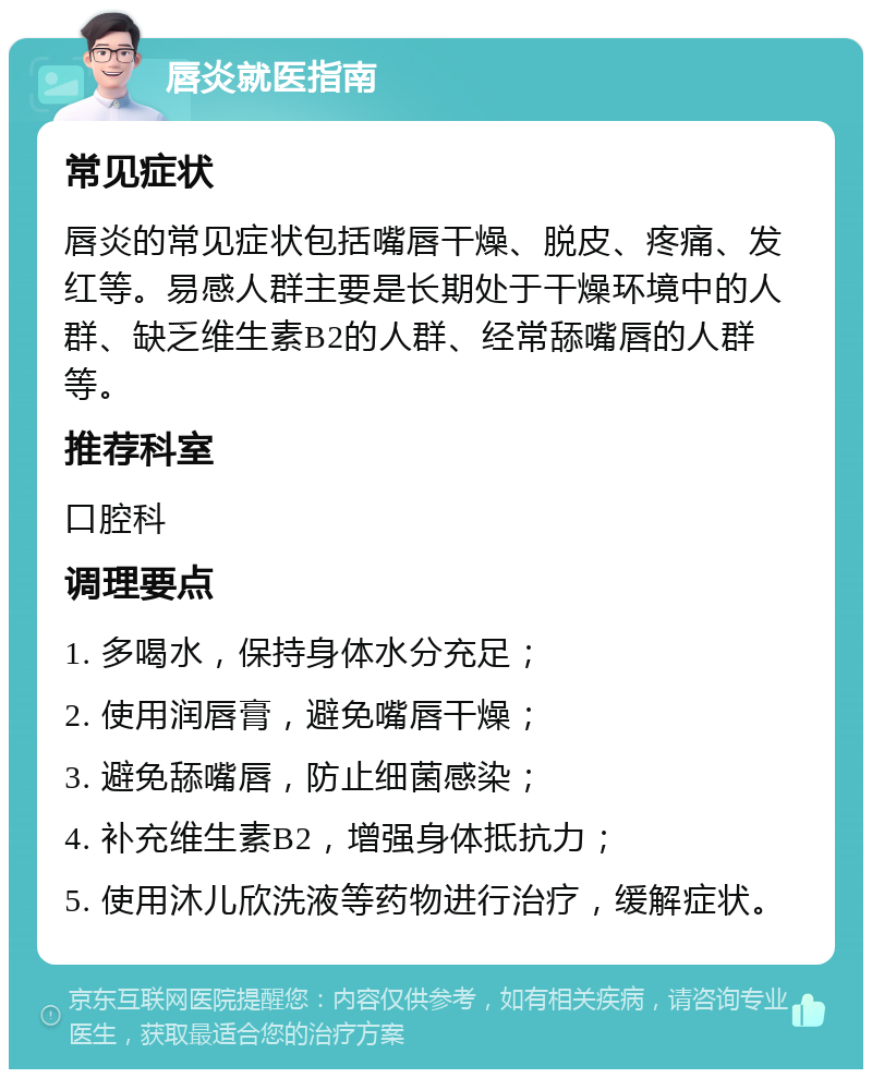 唇炎就医指南 常见症状 唇炎的常见症状包括嘴唇干燥、脱皮、疼痛、发红等。易感人群主要是长期处于干燥环境中的人群、缺乏维生素B2的人群、经常舔嘴唇的人群等。 推荐科室 口腔科 调理要点 1. 多喝水，保持身体水分充足； 2. 使用润唇膏，避免嘴唇干燥； 3. 避免舔嘴唇，防止细菌感染； 4. 补充维生素B2，增强身体抵抗力； 5. 使用沐儿欣洗液等药物进行治疗，缓解症状。