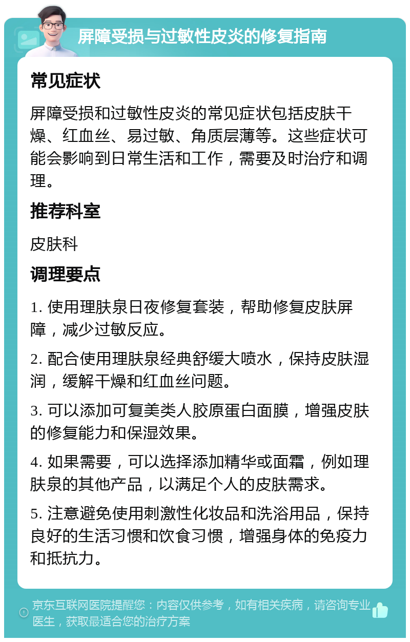 屏障受损与过敏性皮炎的修复指南 常见症状 屏障受损和过敏性皮炎的常见症状包括皮肤干燥、红血丝、易过敏、角质层薄等。这些症状可能会影响到日常生活和工作，需要及时治疗和调理。 推荐科室 皮肤科 调理要点 1. 使用理肤泉日夜修复套装，帮助修复皮肤屏障，减少过敏反应。 2. 配合使用理肤泉经典舒缓大喷水，保持皮肤湿润，缓解干燥和红血丝问题。 3. 可以添加可复美类人胶原蛋白面膜，增强皮肤的修复能力和保湿效果。 4. 如果需要，可以选择添加精华或面霜，例如理肤泉的其他产品，以满足个人的皮肤需求。 5. 注意避免使用刺激性化妆品和洗浴用品，保持良好的生活习惯和饮食习惯，增强身体的免疫力和抵抗力。