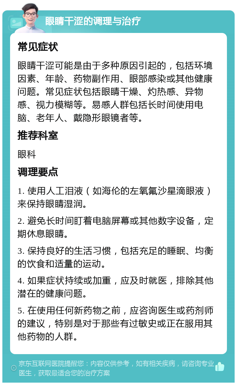 眼睛干涩的调理与治疗 常见症状 眼睛干涩可能是由于多种原因引起的，包括环境因素、年龄、药物副作用、眼部感染或其他健康问题。常见症状包括眼睛干燥、灼热感、异物感、视力模糊等。易感人群包括长时间使用电脑、老年人、戴隐形眼镜者等。 推荐科室 眼科 调理要点 1. 使用人工泪液（如海伦的左氧氟沙星滴眼液）来保持眼睛湿润。 2. 避免长时间盯着电脑屏幕或其他数字设备，定期休息眼睛。 3. 保持良好的生活习惯，包括充足的睡眠、均衡的饮食和适量的运动。 4. 如果症状持续或加重，应及时就医，排除其他潜在的健康问题。 5. 在使用任何新药物之前，应咨询医生或药剂师的建议，特别是对于那些有过敏史或正在服用其他药物的人群。