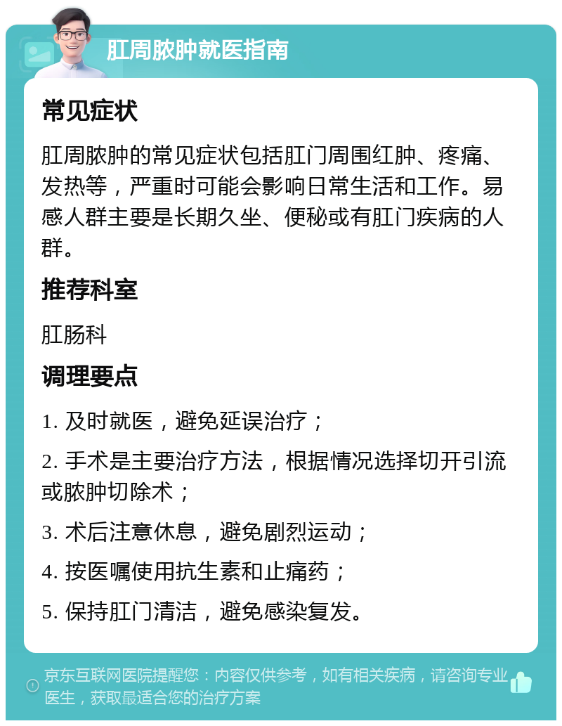 肛周脓肿就医指南 常见症状 肛周脓肿的常见症状包括肛门周围红肿、疼痛、发热等，严重时可能会影响日常生活和工作。易感人群主要是长期久坐、便秘或有肛门疾病的人群。 推荐科室 肛肠科 调理要点 1. 及时就医，避免延误治疗； 2. 手术是主要治疗方法，根据情况选择切开引流或脓肿切除术； 3. 术后注意休息，避免剧烈运动； 4. 按医嘱使用抗生素和止痛药； 5. 保持肛门清洁，避免感染复发。