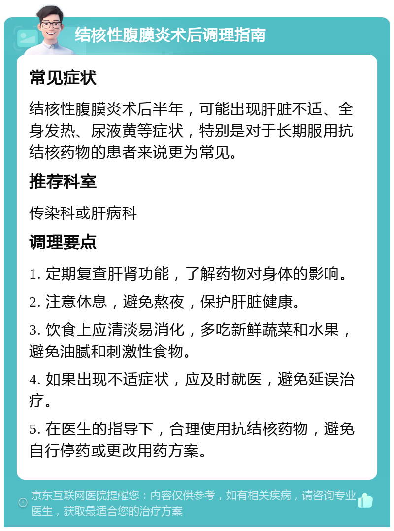 结核性腹膜炎术后调理指南 常见症状 结核性腹膜炎术后半年，可能出现肝脏不适、全身发热、尿液黄等症状，特别是对于长期服用抗结核药物的患者来说更为常见。 推荐科室 传染科或肝病科 调理要点 1. 定期复查肝肾功能，了解药物对身体的影响。 2. 注意休息，避免熬夜，保护肝脏健康。 3. 饮食上应清淡易消化，多吃新鲜蔬菜和水果，避免油腻和刺激性食物。 4. 如果出现不适症状，应及时就医，避免延误治疗。 5. 在医生的指导下，合理使用抗结核药物，避免自行停药或更改用药方案。