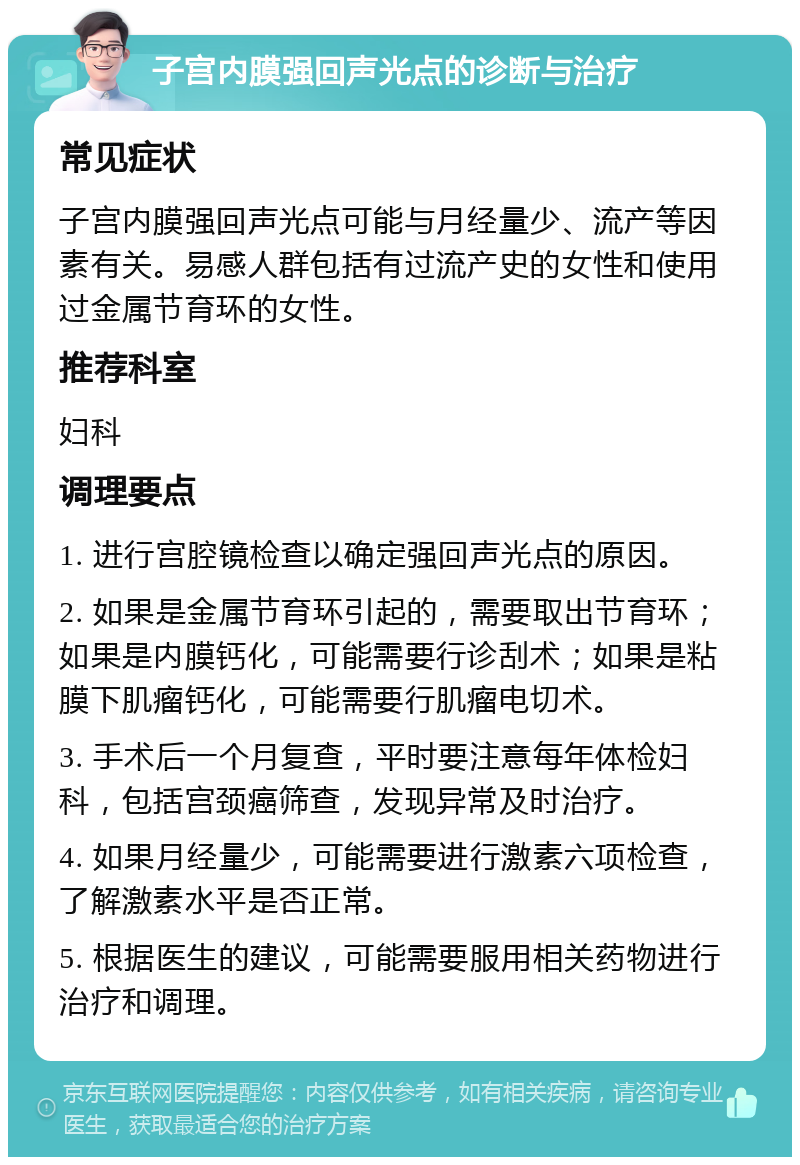 子宫内膜强回声光点的诊断与治疗 常见症状 子宫内膜强回声光点可能与月经量少、流产等因素有关。易感人群包括有过流产史的女性和使用过金属节育环的女性。 推荐科室 妇科 调理要点 1. 进行宫腔镜检查以确定强回声光点的原因。 2. 如果是金属节育环引起的，需要取出节育环；如果是内膜钙化，可能需要行诊刮术；如果是粘膜下肌瘤钙化，可能需要行肌瘤电切术。 3. 手术后一个月复查，平时要注意每年体检妇科，包括宫颈癌筛查，发现异常及时治疗。 4. 如果月经量少，可能需要进行激素六项检查，了解激素水平是否正常。 5. 根据医生的建议，可能需要服用相关药物进行治疗和调理。