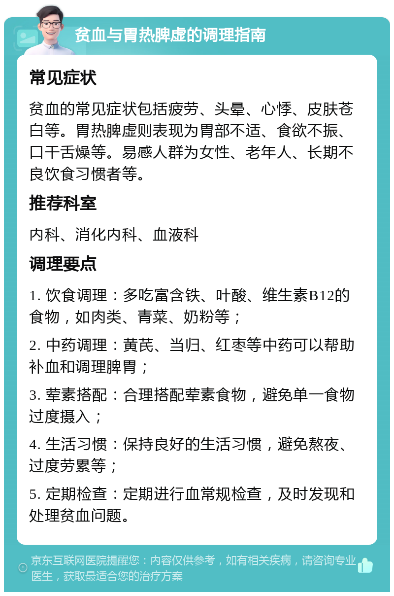 贫血与胃热脾虚的调理指南 常见症状 贫血的常见症状包括疲劳、头晕、心悸、皮肤苍白等。胃热脾虚则表现为胃部不适、食欲不振、口干舌燥等。易感人群为女性、老年人、长期不良饮食习惯者等。 推荐科室 内科、消化内科、血液科 调理要点 1. 饮食调理：多吃富含铁、叶酸、维生素B12的食物，如肉类、青菜、奶粉等； 2. 中药调理：黄芪、当归、红枣等中药可以帮助补血和调理脾胃； 3. 荤素搭配：合理搭配荤素食物，避免单一食物过度摄入； 4. 生活习惯：保持良好的生活习惯，避免熬夜、过度劳累等； 5. 定期检查：定期进行血常规检查，及时发现和处理贫血问题。