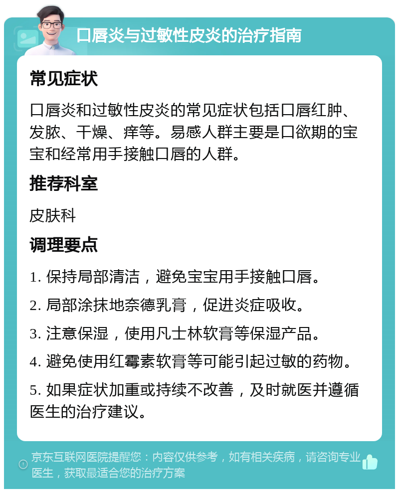 口唇炎与过敏性皮炎的治疗指南 常见症状 口唇炎和过敏性皮炎的常见症状包括口唇红肿、发脓、干燥、痒等。易感人群主要是口欲期的宝宝和经常用手接触口唇的人群。 推荐科室 皮肤科 调理要点 1. 保持局部清洁，避免宝宝用手接触口唇。 2. 局部涂抹地奈德乳膏，促进炎症吸收。 3. 注意保湿，使用凡士林软膏等保湿产品。 4. 避免使用红霉素软膏等可能引起过敏的药物。 5. 如果症状加重或持续不改善，及时就医并遵循医生的治疗建议。