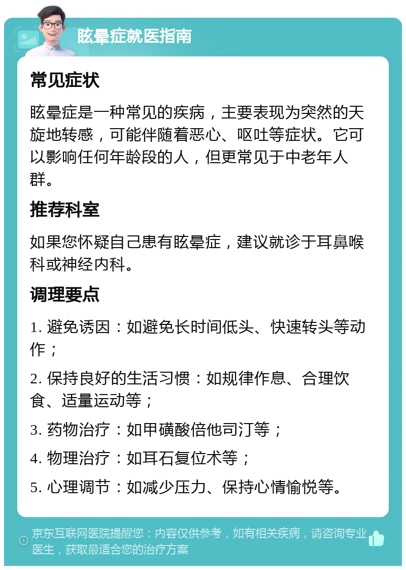 眩晕症就医指南 常见症状 眩晕症是一种常见的疾病，主要表现为突然的天旋地转感，可能伴随着恶心、呕吐等症状。它可以影响任何年龄段的人，但更常见于中老年人群。 推荐科室 如果您怀疑自己患有眩晕症，建议就诊于耳鼻喉科或神经内科。 调理要点 1. 避免诱因：如避免长时间低头、快速转头等动作； 2. 保持良好的生活习惯：如规律作息、合理饮食、适量运动等； 3. 药物治疗：如甲磺酸倍他司汀等； 4. 物理治疗：如耳石复位术等； 5. 心理调节：如减少压力、保持心情愉悦等。