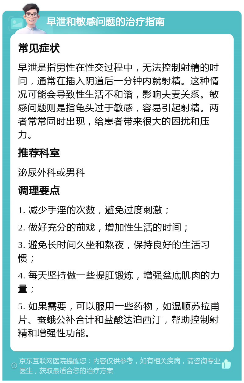 早泄和敏感问题的治疗指南 常见症状 早泄是指男性在性交过程中，无法控制射精的时间，通常在插入阴道后一分钟内就射精。这种情况可能会导致性生活不和谐，影响夫妻关系。敏感问题则是指龟头过于敏感，容易引起射精。两者常常同时出现，给患者带来很大的困扰和压力。 推荐科室 泌尿外科或男科 调理要点 1. 减少手淫的次数，避免过度刺激； 2. 做好充分的前戏，增加性生活的时间； 3. 避免长时间久坐和熬夜，保持良好的生活习惯； 4. 每天坚持做一些提肛锻炼，增强盆底肌肉的力量； 5. 如果需要，可以服用一些药物，如温顺苏拉甫片、蚕蛾公补合计和盐酸达泊西汀，帮助控制射精和增强性功能。