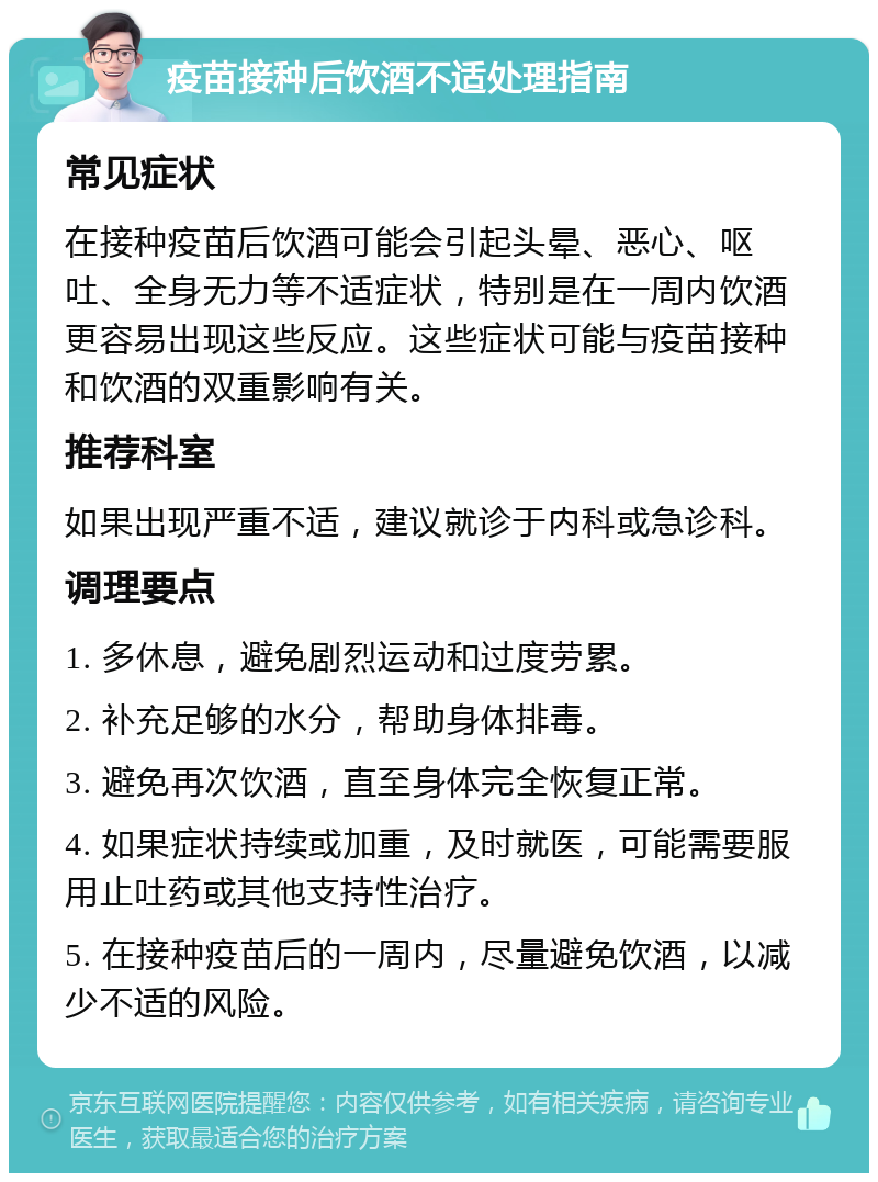 疫苗接种后饮酒不适处理指南 常见症状 在接种疫苗后饮酒可能会引起头晕、恶心、呕吐、全身无力等不适症状，特别是在一周内饮酒更容易出现这些反应。这些症状可能与疫苗接种和饮酒的双重影响有关。 推荐科室 如果出现严重不适，建议就诊于内科或急诊科。 调理要点 1. 多休息，避免剧烈运动和过度劳累。 2. 补充足够的水分，帮助身体排毒。 3. 避免再次饮酒，直至身体完全恢复正常。 4. 如果症状持续或加重，及时就医，可能需要服用止吐药或其他支持性治疗。 5. 在接种疫苗后的一周内，尽量避免饮酒，以减少不适的风险。