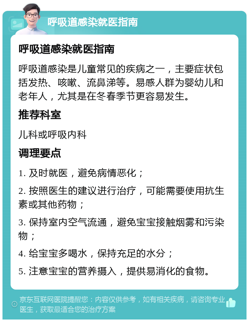 呼吸道感染就医指南 呼吸道感染就医指南 呼吸道感染是儿童常见的疾病之一，主要症状包括发热、咳嗽、流鼻涕等。易感人群为婴幼儿和老年人，尤其是在冬春季节更容易发生。 推荐科室 儿科或呼吸内科 调理要点 1. 及时就医，避免病情恶化； 2. 按照医生的建议进行治疗，可能需要使用抗生素或其他药物； 3. 保持室内空气流通，避免宝宝接触烟雾和污染物； 4. 给宝宝多喝水，保持充足的水分； 5. 注意宝宝的营养摄入，提供易消化的食物。