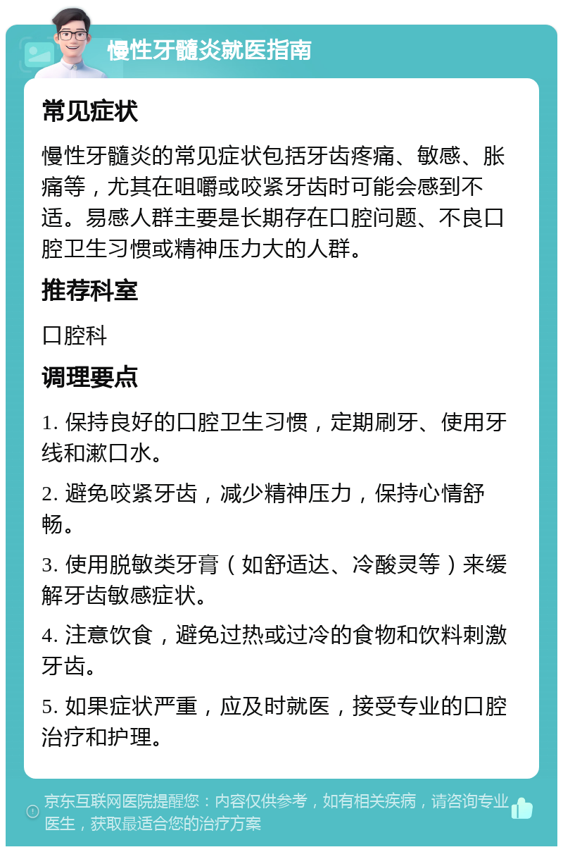 慢性牙髓炎就医指南 常见症状 慢性牙髓炎的常见症状包括牙齿疼痛、敏感、胀痛等，尤其在咀嚼或咬紧牙齿时可能会感到不适。易感人群主要是长期存在口腔问题、不良口腔卫生习惯或精神压力大的人群。 推荐科室 口腔科 调理要点 1. 保持良好的口腔卫生习惯，定期刷牙、使用牙线和漱口水。 2. 避免咬紧牙齿，减少精神压力，保持心情舒畅。 3. 使用脱敏类牙膏（如舒适达、冷酸灵等）来缓解牙齿敏感症状。 4. 注意饮食，避免过热或过冷的食物和饮料刺激牙齿。 5. 如果症状严重，应及时就医，接受专业的口腔治疗和护理。