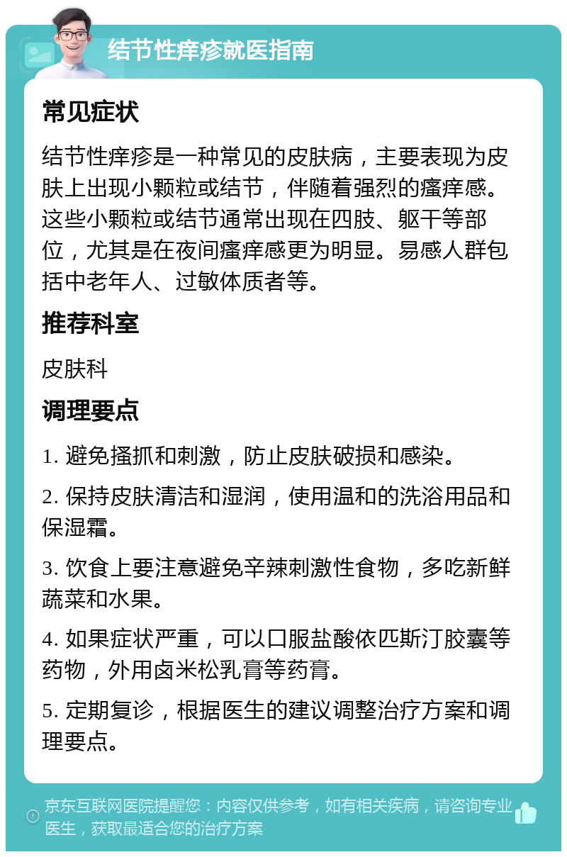 结节性痒疹就医指南 常见症状 结节性痒疹是一种常见的皮肤病，主要表现为皮肤上出现小颗粒或结节，伴随着强烈的瘙痒感。这些小颗粒或结节通常出现在四肢、躯干等部位，尤其是在夜间瘙痒感更为明显。易感人群包括中老年人、过敏体质者等。 推荐科室 皮肤科 调理要点 1. 避免搔抓和刺激，防止皮肤破损和感染。 2. 保持皮肤清洁和湿润，使用温和的洗浴用品和保湿霜。 3. 饮食上要注意避免辛辣刺激性食物，多吃新鲜蔬菜和水果。 4. 如果症状严重，可以口服盐酸依匹斯汀胶囊等药物，外用卤米松乳膏等药膏。 5. 定期复诊，根据医生的建议调整治疗方案和调理要点。