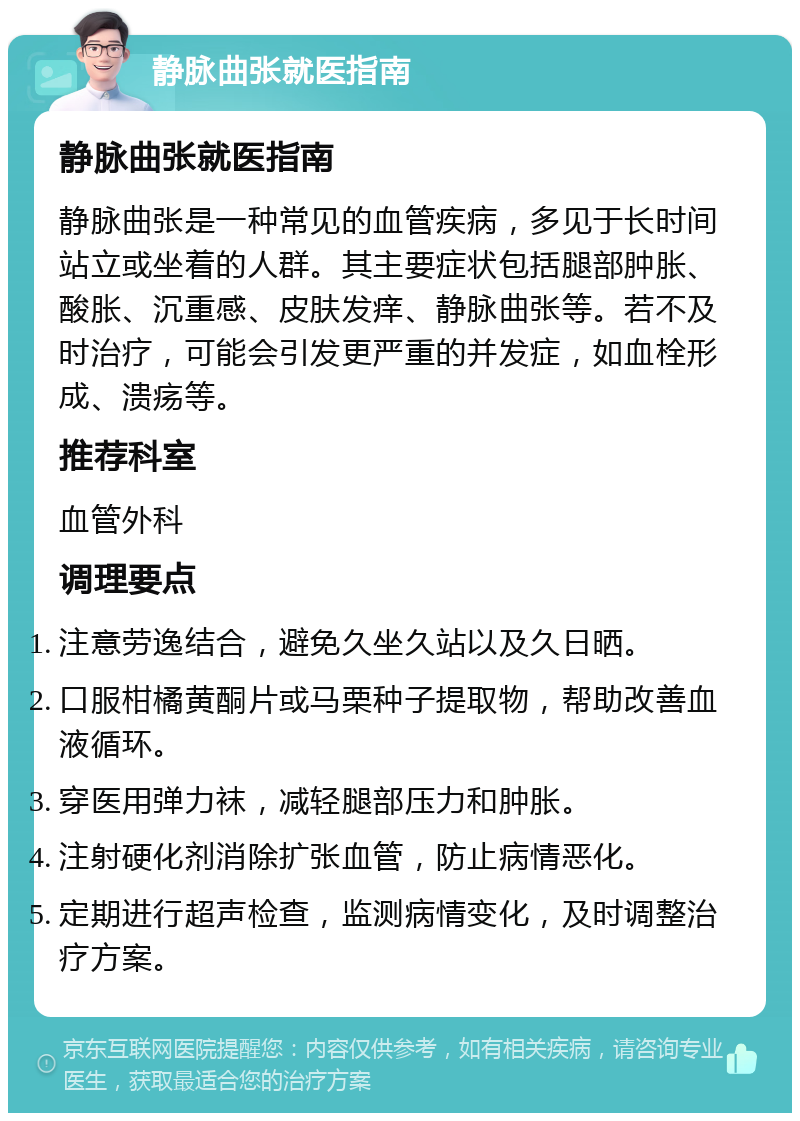 静脉曲张就医指南 静脉曲张就医指南 静脉曲张是一种常见的血管疾病，多见于长时间站立或坐着的人群。其主要症状包括腿部肿胀、酸胀、沉重感、皮肤发痒、静脉曲张等。若不及时治疗，可能会引发更严重的并发症，如血栓形成、溃疡等。 推荐科室 血管外科 调理要点 注意劳逸结合，避免久坐久站以及久日晒。 口服柑橘黄酮片或马栗种子提取物，帮助改善血液循环。 穿医用弹力袜，减轻腿部压力和肿胀。 注射硬化剂消除扩张血管，防止病情恶化。 定期进行超声检查，监测病情变化，及时调整治疗方案。