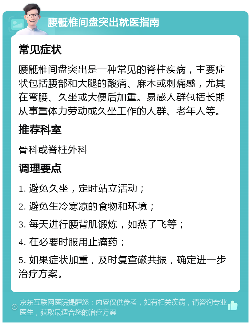 腰骶椎间盘突出就医指南 常见症状 腰骶椎间盘突出是一种常见的脊柱疾病，主要症状包括腰部和大腿的酸痛、麻木或刺痛感，尤其在弯腰、久坐或大便后加重。易感人群包括长期从事重体力劳动或久坐工作的人群、老年人等。 推荐科室 骨科或脊柱外科 调理要点 1. 避免久坐，定时站立活动； 2. 避免生冷寒凉的食物和环境； 3. 每天进行腰背肌锻炼，如燕子飞等； 4. 在必要时服用止痛药； 5. 如果症状加重，及时复查磁共振，确定进一步治疗方案。