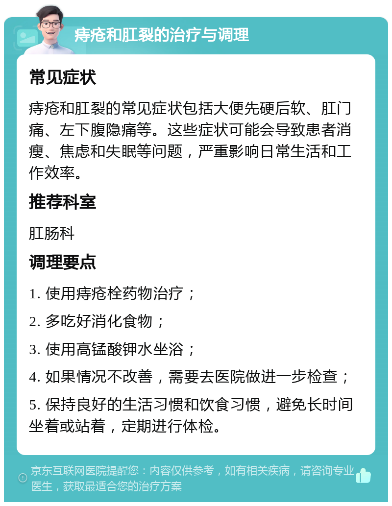 痔疮和肛裂的治疗与调理 常见症状 痔疮和肛裂的常见症状包括大便先硬后软、肛门痛、左下腹隐痛等。这些症状可能会导致患者消瘦、焦虑和失眠等问题，严重影响日常生活和工作效率。 推荐科室 肛肠科 调理要点 1. 使用痔疮栓药物治疗； 2. 多吃好消化食物； 3. 使用高锰酸钾水坐浴； 4. 如果情况不改善，需要去医院做进一步检查； 5. 保持良好的生活习惯和饮食习惯，避免长时间坐着或站着，定期进行体检。