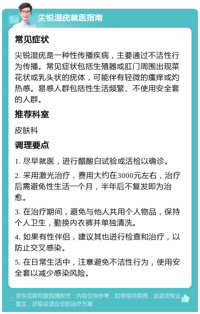 尖锐湿疣就医指南 常见症状 尖锐湿疣是一种性传播疾病，主要通过不洁性行为传播。常见症状包括生殖器或肛门周围出现菜花状或乳头状的疣体，可能伴有轻微的瘙痒或灼热感。易感人群包括性生活频繁、不使用安全套的人群。 推荐科室 皮肤科 调理要点 1. 尽早就医，进行醋酸白试验或活检以确诊。 2. 采用激光治疗，费用大约在3000元左右，治疗后需避免性生活一个月，半年后不复发即为治愈。 3. 在治疗期间，避免与他人共用个人物品，保持个人卫生，勤换内衣裤并单独清洗。 4. 如果有性伴侣，建议其也进行检查和治疗，以防止交叉感染。 5. 在日常生活中，注意避免不洁性行为，使用安全套以减少感染风险。