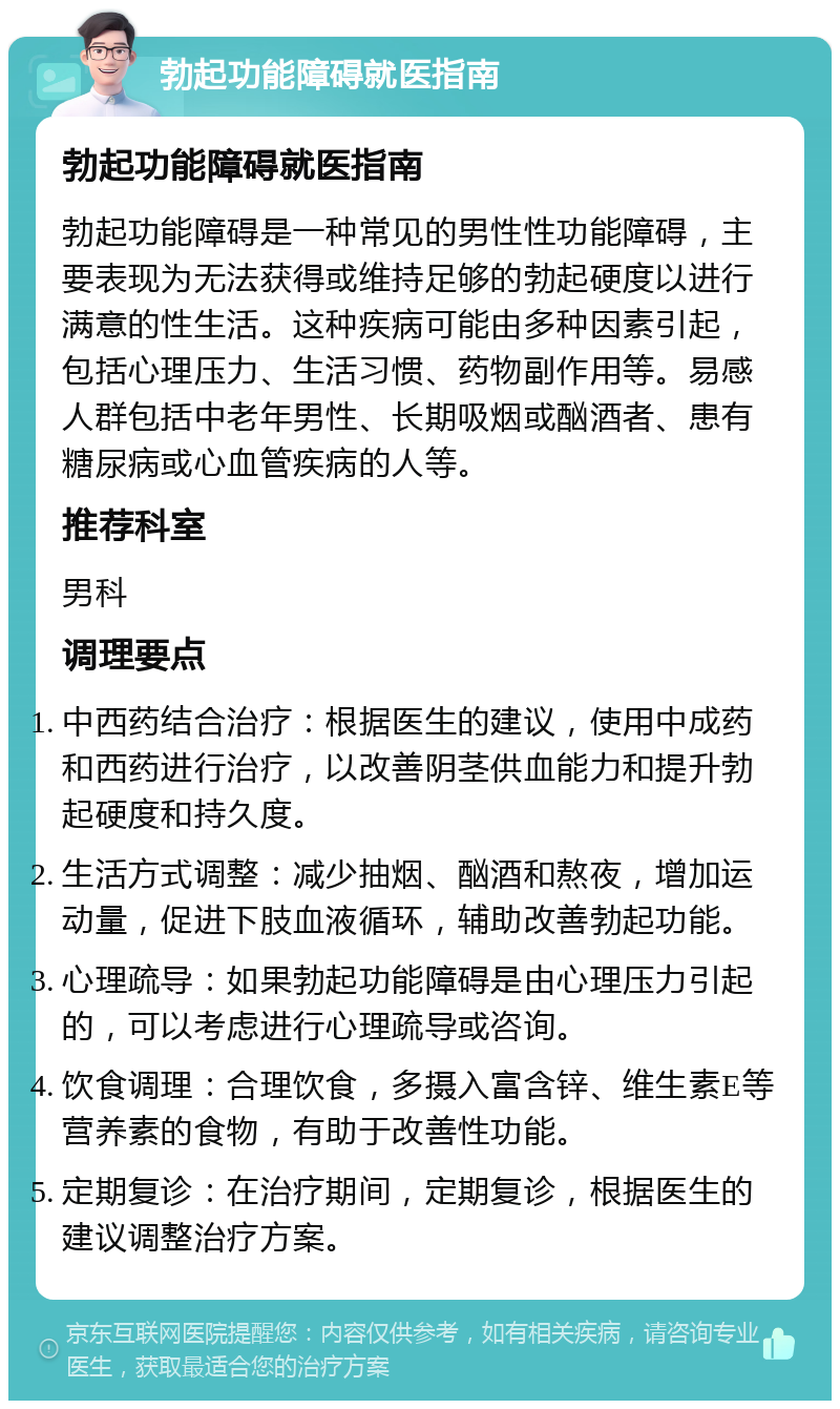 勃起功能障碍就医指南 勃起功能障碍就医指南 勃起功能障碍是一种常见的男性性功能障碍，主要表现为无法获得或维持足够的勃起硬度以进行满意的性生活。这种疾病可能由多种因素引起，包括心理压力、生活习惯、药物副作用等。易感人群包括中老年男性、长期吸烟或酗酒者、患有糖尿病或心血管疾病的人等。 推荐科室 男科 调理要点 中西药结合治疗：根据医生的建议，使用中成药和西药进行治疗，以改善阴茎供血能力和提升勃起硬度和持久度。 生活方式调整：减少抽烟、酗酒和熬夜，增加运动量，促进下肢血液循环，辅助改善勃起功能。 心理疏导：如果勃起功能障碍是由心理压力引起的，可以考虑进行心理疏导或咨询。 饮食调理：合理饮食，多摄入富含锌、维生素E等营养素的食物，有助于改善性功能。 定期复诊：在治疗期间，定期复诊，根据医生的建议调整治疗方案。