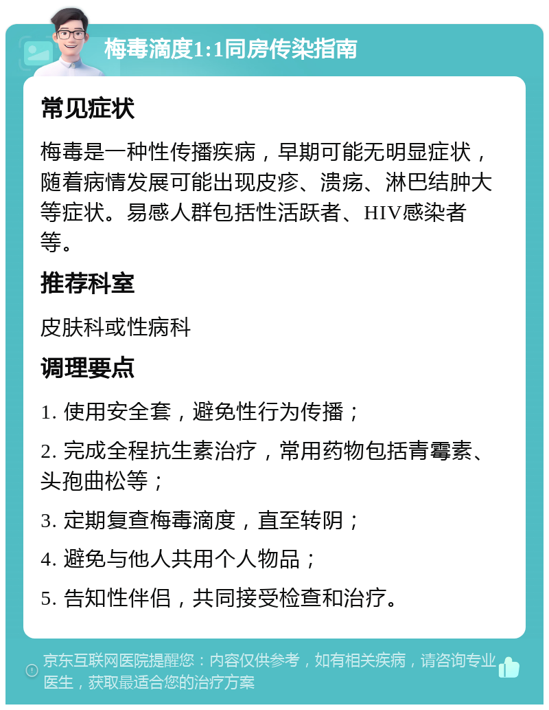 梅毒滴度1:1同房传染指南 常见症状 梅毒是一种性传播疾病，早期可能无明显症状，随着病情发展可能出现皮疹、溃疡、淋巴结肿大等症状。易感人群包括性活跃者、HIV感染者等。 推荐科室 皮肤科或性病科 调理要点 1. 使用安全套，避免性行为传播； 2. 完成全程抗生素治疗，常用药物包括青霉素、头孢曲松等； 3. 定期复查梅毒滴度，直至转阴； 4. 避免与他人共用个人物品； 5. 告知性伴侣，共同接受检查和治疗。