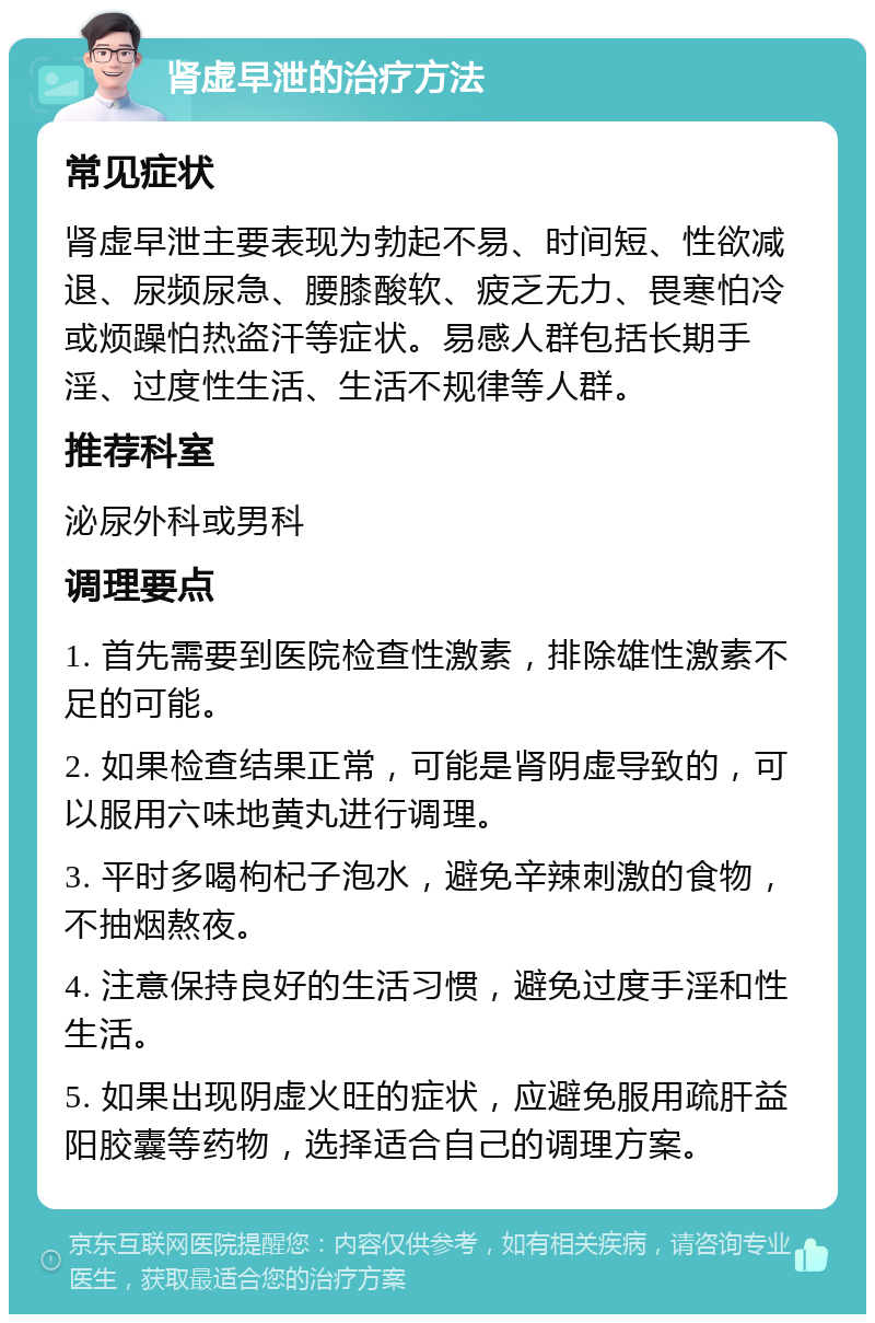 肾虚早泄的治疗方法 常见症状 肾虚早泄主要表现为勃起不易、时间短、性欲减退、尿频尿急、腰膝酸软、疲乏无力、畏寒怕冷或烦躁怕热盗汗等症状。易感人群包括长期手淫、过度性生活、生活不规律等人群。 推荐科室 泌尿外科或男科 调理要点 1. 首先需要到医院检查性激素，排除雄性激素不足的可能。 2. 如果检查结果正常，可能是肾阴虚导致的，可以服用六味地黄丸进行调理。 3. 平时多喝枸杞子泡水，避免辛辣刺激的食物，不抽烟熬夜。 4. 注意保持良好的生活习惯，避免过度手淫和性生活。 5. 如果出现阴虚火旺的症状，应避免服用疏肝益阳胶囊等药物，选择适合自己的调理方案。