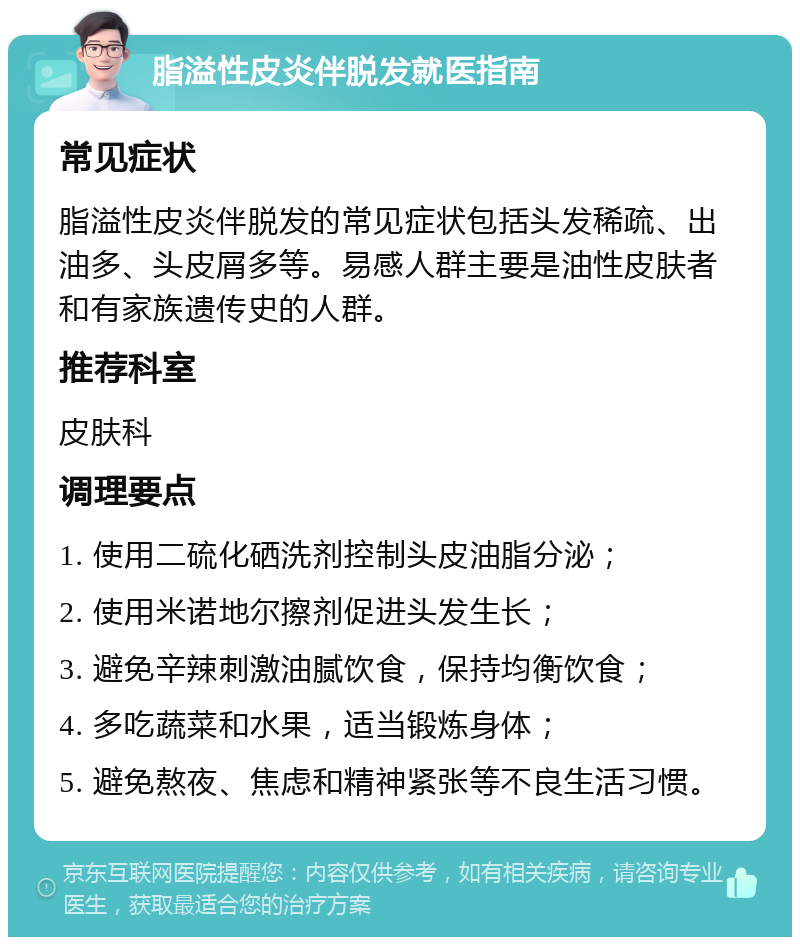 脂溢性皮炎伴脱发就医指南 常见症状 脂溢性皮炎伴脱发的常见症状包括头发稀疏、出油多、头皮屑多等。易感人群主要是油性皮肤者和有家族遗传史的人群。 推荐科室 皮肤科 调理要点 1. 使用二硫化硒洗剂控制头皮油脂分泌； 2. 使用米诺地尔擦剂促进头发生长； 3. 避免辛辣刺激油腻饮食，保持均衡饮食； 4. 多吃蔬菜和水果，适当锻炼身体； 5. 避免熬夜、焦虑和精神紧张等不良生活习惯。