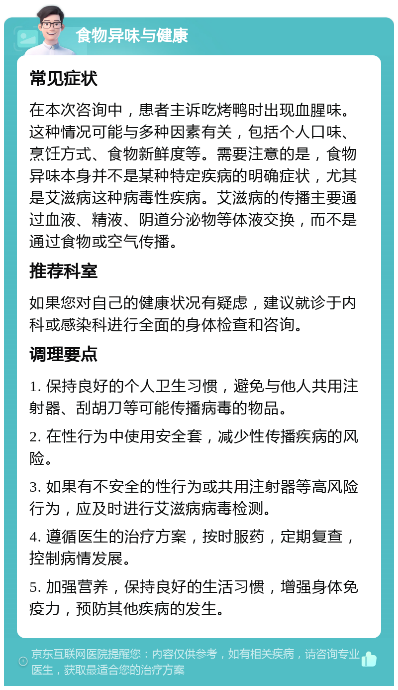 食物异味与健康 常见症状 在本次咨询中，患者主诉吃烤鸭时出现血腥味。这种情况可能与多种因素有关，包括个人口味、烹饪方式、食物新鲜度等。需要注意的是，食物异味本身并不是某种特定疾病的明确症状，尤其是艾滋病这种病毒性疾病。艾滋病的传播主要通过血液、精液、阴道分泌物等体液交换，而不是通过食物或空气传播。 推荐科室 如果您对自己的健康状况有疑虑，建议就诊于内科或感染科进行全面的身体检查和咨询。 调理要点 1. 保持良好的个人卫生习惯，避免与他人共用注射器、刮胡刀等可能传播病毒的物品。 2. 在性行为中使用安全套，减少性传播疾病的风险。 3. 如果有不安全的性行为或共用注射器等高风险行为，应及时进行艾滋病病毒检测。 4. 遵循医生的治疗方案，按时服药，定期复查，控制病情发展。 5. 加强营养，保持良好的生活习惯，增强身体免疫力，预防其他疾病的发生。