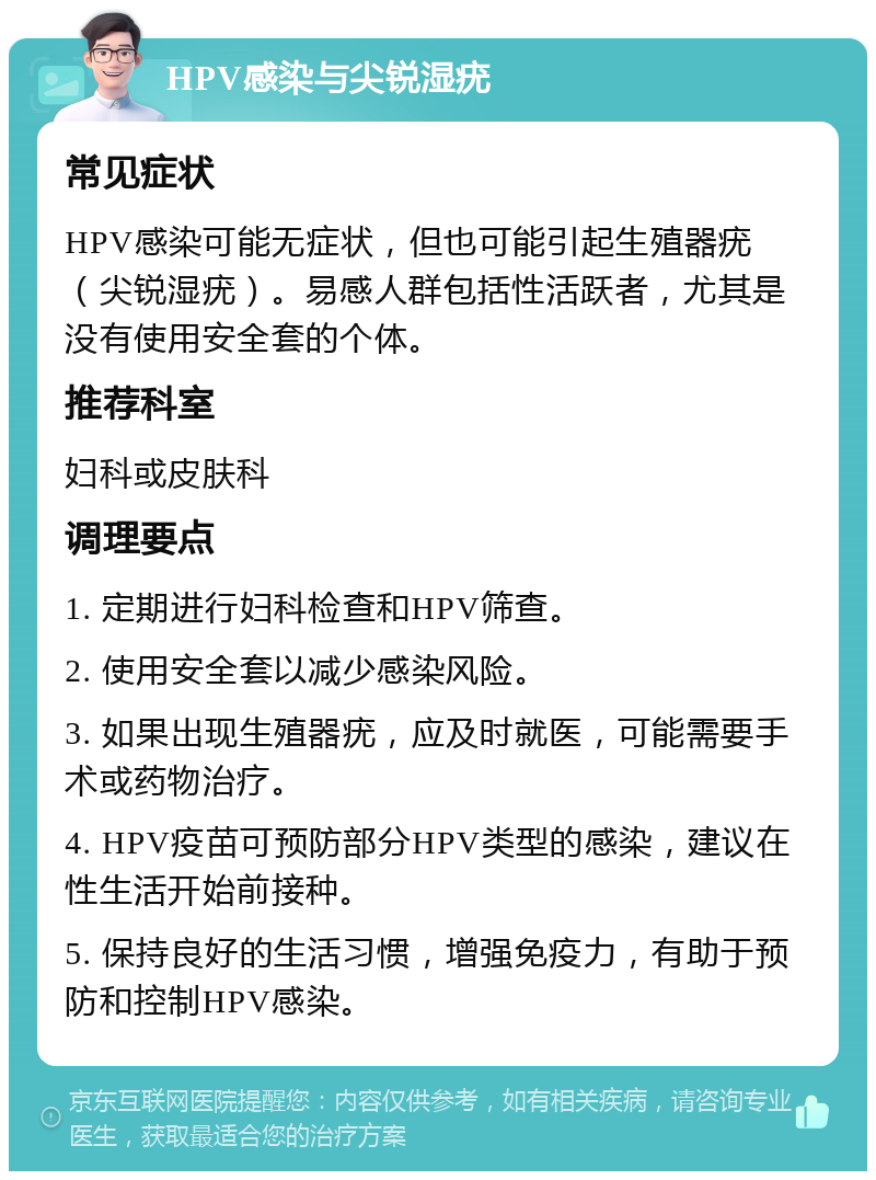 HPV感染与尖锐湿疣 常见症状 HPV感染可能无症状，但也可能引起生殖器疣（尖锐湿疣）。易感人群包括性活跃者，尤其是没有使用安全套的个体。 推荐科室 妇科或皮肤科 调理要点 1. 定期进行妇科检查和HPV筛查。 2. 使用安全套以减少感染风险。 3. 如果出现生殖器疣，应及时就医，可能需要手术或药物治疗。 4. HPV疫苗可预防部分HPV类型的感染，建议在性生活开始前接种。 5. 保持良好的生活习惯，增强免疫力，有助于预防和控制HPV感染。