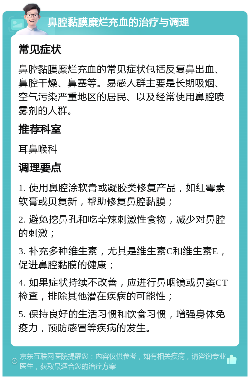 鼻腔黏膜糜烂充血的治疗与调理 常见症状 鼻腔黏膜糜烂充血的常见症状包括反复鼻出血、鼻腔干燥、鼻塞等。易感人群主要是长期吸烟、空气污染严重地区的居民、以及经常使用鼻腔喷雾剂的人群。 推荐科室 耳鼻喉科 调理要点 1. 使用鼻腔涂软膏或凝胶类修复产品，如红霉素软膏或贝复新，帮助修复鼻腔黏膜； 2. 避免挖鼻孔和吃辛辣刺激性食物，减少对鼻腔的刺激； 3. 补充多种维生素，尤其是维生素C和维生素E，促进鼻腔黏膜的健康； 4. 如果症状持续不改善，应进行鼻咽镜或鼻窦CT检查，排除其他潜在疾病的可能性； 5. 保持良好的生活习惯和饮食习惯，增强身体免疫力，预防感冒等疾病的发生。