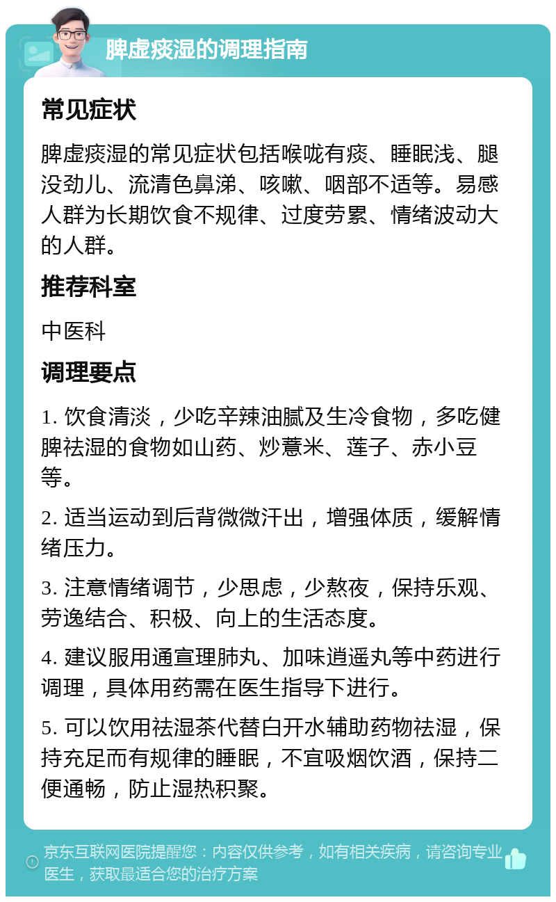 脾虚痰湿的调理指南 常见症状 脾虚痰湿的常见症状包括喉咙有痰、睡眠浅、腿没劲儿、流清色鼻涕、咳嗽、咽部不适等。易感人群为长期饮食不规律、过度劳累、情绪波动大的人群。 推荐科室 中医科 调理要点 1. 饮食清淡，少吃辛辣油腻及生冷食物，多吃健脾祛湿的食物如山药、炒薏米、莲子、赤小豆等。 2. 适当运动到后背微微汗出，增强体质，缓解情绪压力。 3. 注意情绪调节，少思虑，少熬夜，保持乐观、劳逸结合、积极、向上的生活态度。 4. 建议服用通宣理肺丸、加味逍遥丸等中药进行调理，具体用药需在医生指导下进行。 5. 可以饮用祛湿茶代替白开水辅助药物祛湿，保持充足而有规律的睡眠，不宜吸烟饮酒，保持二便通畅，防止湿热积聚。