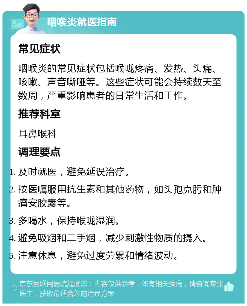 咽喉炎就医指南 常见症状 咽喉炎的常见症状包括喉咙疼痛、发热、头痛、咳嗽、声音嘶哑等。这些症状可能会持续数天至数周，严重影响患者的日常生活和工作。 推荐科室 耳鼻喉科 调理要点 及时就医，避免延误治疗。 按医嘱服用抗生素和其他药物，如头孢克肟和肿痛安胶囊等。 多喝水，保持喉咙湿润。 避免吸烟和二手烟，减少刺激性物质的摄入。 注意休息，避免过度劳累和情绪波动。