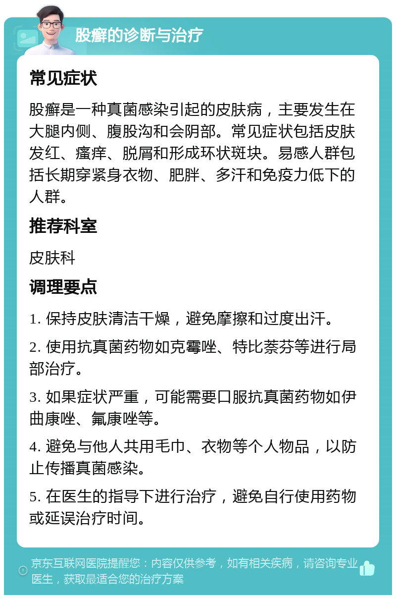 股癣的诊断与治疗 常见症状 股癣是一种真菌感染引起的皮肤病，主要发生在大腿内侧、腹股沟和会阴部。常见症状包括皮肤发红、瘙痒、脱屑和形成环状斑块。易感人群包括长期穿紧身衣物、肥胖、多汗和免疫力低下的人群。 推荐科室 皮肤科 调理要点 1. 保持皮肤清洁干燥，避免摩擦和过度出汗。 2. 使用抗真菌药物如克霉唑、特比萘芬等进行局部治疗。 3. 如果症状严重，可能需要口服抗真菌药物如伊曲康唑、氟康唑等。 4. 避免与他人共用毛巾、衣物等个人物品，以防止传播真菌感染。 5. 在医生的指导下进行治疗，避免自行使用药物或延误治疗时间。