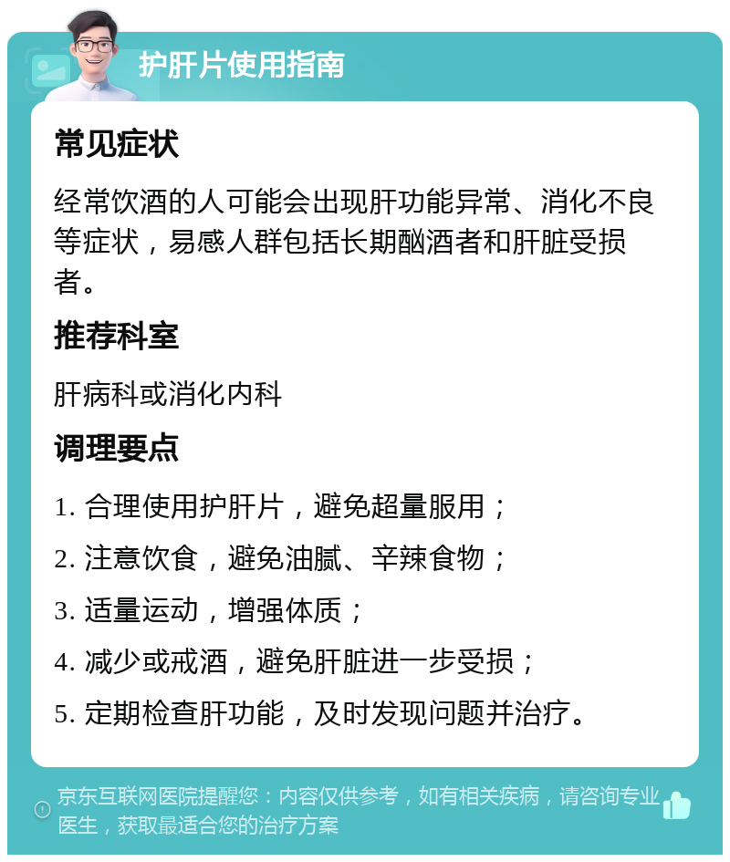 护肝片使用指南 常见症状 经常饮酒的人可能会出现肝功能异常、消化不良等症状，易感人群包括长期酗酒者和肝脏受损者。 推荐科室 肝病科或消化内科 调理要点 1. 合理使用护肝片，避免超量服用； 2. 注意饮食，避免油腻、辛辣食物； 3. 适量运动，增强体质； 4. 减少或戒酒，避免肝脏进一步受损； 5. 定期检查肝功能，及时发现问题并治疗。