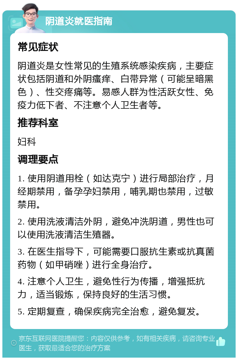 阴道炎就医指南 常见症状 阴道炎是女性常见的生殖系统感染疾病，主要症状包括阴道和外阴瘙痒、白带异常（可能呈暗黑色）、性交疼痛等。易感人群为性活跃女性、免疫力低下者、不注意个人卫生者等。 推荐科室 妇科 调理要点 1. 使用阴道用栓（如达克宁）进行局部治疗，月经期禁用，备孕孕妇禁用，哺乳期也禁用，过敏禁用。 2. 使用洗液清洁外阴，避免冲洗阴道，男性也可以使用洗液清洁生殖器。 3. 在医生指导下，可能需要口服抗生素或抗真菌药物（如甲硝唑）进行全身治疗。 4. 注意个人卫生，避免性行为传播，增强抵抗力，适当锻炼，保持良好的生活习惯。 5. 定期复查，确保疾病完全治愈，避免复发。