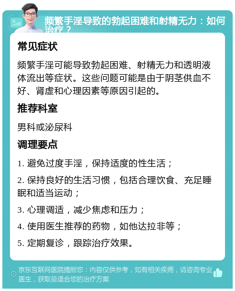 频繁手淫导致的勃起困难和射精无力：如何治疗？ 常见症状 频繁手淫可能导致勃起困难、射精无力和透明液体流出等症状。这些问题可能是由于阴茎供血不好、肾虚和心理因素等原因引起的。 推荐科室 男科或泌尿科 调理要点 1. 避免过度手淫，保持适度的性生活； 2. 保持良好的生活习惯，包括合理饮食、充足睡眠和适当运动； 3. 心理调适，减少焦虑和压力； 4. 使用医生推荐的药物，如他达拉非等； 5. 定期复诊，跟踪治疗效果。